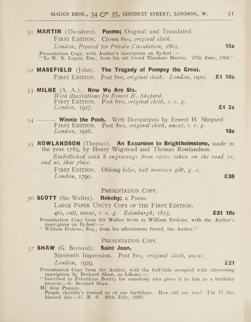 51 MARTIN (Theodore). Poems; Original and Translated. FIRST EDITION. Crown 8vo, orzgznal cloth. London, Printed for Private Circulation, 1863. 15s Presentation Copy, with Author’s inscription on fly-leaf :— “To W. N. Logan, Esq., from his old friend Theodore Martin. 27th June, 1864.” 52 MASEFIELD (John). The Tragedy of Pompey the Great. FIRST EDITION. Post 8vo, o7vzginzal cloth. London, 1gi0. £1 16s 53 MILNE (A. A.). Now We Are Six. With illustrations by Ernest H. Shepard. FIRST EDITION. Post 8vo, ovzgznal cloth, ¢. e. g. London, 1627. £1 Ss 54 ————— Winnie the Pooh. With Decorations by Ernest H. Shepard. FIRST EDITION. Post 8vo, ovzgznal cloth, uncut, ¢. e. g. London, 1920. 18s 55 ROWLANDSON (Thomas). An Excursion to Brighthelmstone, made in the year 1789, by Henry Wigstead and Thomas Rowlandson. Embellished with 8 engravings from views taken on the road to, and at, that place. First EDITION. Oblong folio, Zalf morocco gilt, g. e. London, 1790. £36 PRESENTATION COPY. 56 SGOTT (Sir Walter). Rokeby; a Poem. LARGE PAPER UNCUT COPY OF THE FIRST EDITION. 4to, calf, uncutyimene. Edinburgh, 1813. £31 10s Presentation Copy from Sir Walter Scott to: William Erskine, with the Author’s inscription on fly-leaf ;— ‘* William Erskine, Esq., from his affectionate friend, the Author.”’ PRESENTATION COPY. 57 SHAW (G. Bernard). Saint Joan. | Sixteenth Impression. Post 8vo, original cloth, uncut. London, 1920. ye | Presentation Copy from the Author, with the half-title occupied with interesting inscription by Bernard Shaw, as follows :— ‘‘ Inscribed to Pakenham Beatty for somebody who gives it to him as a birthday present.—G. Bernard Shaw. My dear Paquito, People shouldn’t remind us of our birthdays. How old are you? [’m 73 this blessed day.—G. B. 8. 26th July, 1929.