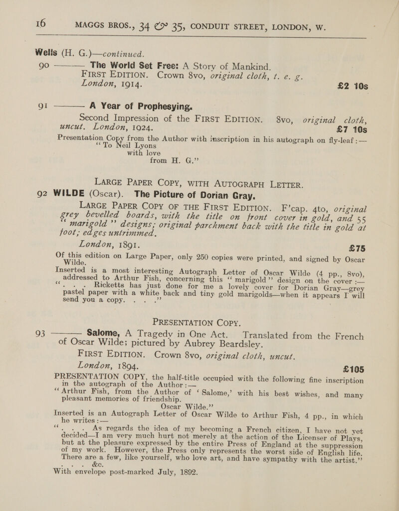  Welis (H. G.)\—continued. go — The World Set Free: A Story of Mankind. First EDITION. Crown 8vo, original C107, te. 2. London, 1914. £2 10s  Qi ———— A Year of Prophesying. Second Impression of the First EDITION. 8vo, original cloth, uncut. London, tQ24. £7 10s Presentation Copy from the Author with inscription in his autograph on fly-leaf :— ‘*To Neil Lyons with love from H. G.”’ LARGE PAPER COPY, WITH AUTOGRAPH LETTER. 92 WILDE (Oscar). The Picture of Dorian Gray. LARGE PAPER COPY OF THE FIRST EDITION. I’cap. 4to, original grey bevelled boards, with the title on front cover in gold, and 55 ““ marigold’’ designs; original parchment bach with the title in gold at foot, edges untrimmed. London, 1891. £75 Of ene edition on Large Paper, only 250 copies were printed, and signed by Oscar uae. Inserted is a most interesting Autograph Letter of Oscar Wilde (4 pp., 8vo), addressed to Arthur Fish, concerning this “ marigold’’ design on the cover -— ; Ricketts has just done for me a lovely cover for Dorian Gray—grey pastel paper with a white back and tiny gold marigolds—when it appears I will send you a copy. .. .”? ee PRESENTATION Copy. 93 ———— Salome, A Tragedy in One Act. Translated from the French of Oscar Wilde; pictured by Aubrey Beardsley. FIRST EDITION. Crown 8vo, original cloth, uncut. London, 1894. £105 PRESENTATION COPY, the half-title occupied with the following fine inscription in the autograph of the Author :— “Arthur Fish, from the Author of ‘ Salome,’ with his best wishes, and many pleasant memories of friendship. Oscar Wilde.”’ Inserted is an Autograph Letter of Oscar Wilde to Arthur Fish, 4 pp., in which he writes :— “. . . As regards the idea of my becoming a French citizen, I have not yet decided—I am very much hurt not merely at the action of the Licenser of Plays, but at the pleasure expressed by the entire Press of England at the suppression of my work. However, the Press only represents the worst side of English life. There are a few, like yourself, who love art, and have sympathy with the artist.” en, Sy MOS With envelope post-marked July, 1892.