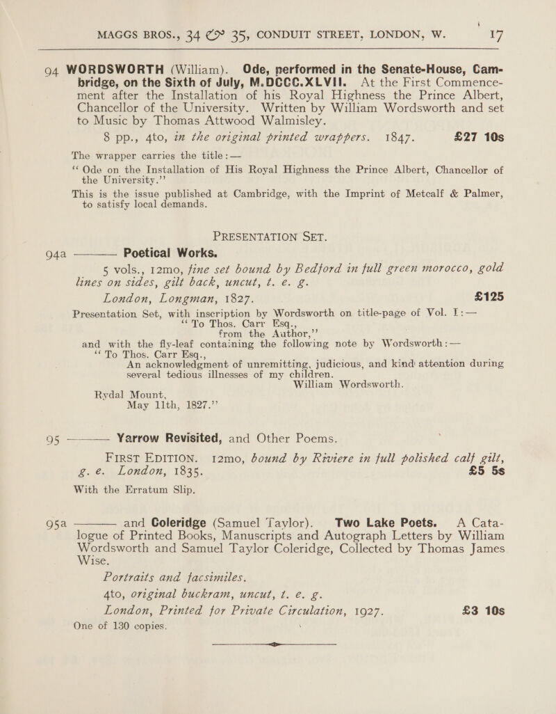 4 MAGGS BROS., 34 @&gt;° 35, CONDUIT STREET, LONDON, W. 17 94 WORDSWORTH (William). Ode, performed in the Senate-House, Cam- bridge, on the Sixth of July, M.DCCC.XLVII. At the First Commence- ment after the Installation of his Royal Highness the Prince Albert, Chancellor of the University. Written by William Wordsworth and set to Music by Thomas Attwood Walmisley. 8 pp., 4to, 2 the original printed wrappers. 1847. £27 10s The wrapper carries the title :— ‘Ode on the Installation of His Royal Highness the Prince Albert, Chancellor of the University.’’ This is the issue published at Cambridge, with the Imprint of Metcalf &amp; Palmer, to satisfy local demands. PRESENTATION SET. o4a —_—— Poetical Works. 5 vols., 12mo, fine set bound by Bedford in full green morocco, gold lines on sides, gilt back, uncut, t. e. g. London, Longman, 1827. | £125 Presentation. Set, with inscription by Wordsworth on title-page of Vol. 1:— ‘To Thos. Carr Esq., from the Author,” and with the fly-leaf containing the following note by Wordsworth :— ‘To Thos. Carr Esq., An acknowledgment of unremitting, judicious, and kind attention during several tedious illnesses of my children. William Wordsworth. Rydal Mount, May 11th, 1827.’’ 95 ———— Yarrow Revisited, and Other Poems. FIRST EDITION. 12mo, bound by Reviere in full polished calf gilt, g.e. London, 1835. £5 5s With the Erratum Slip. 95a ———— and Coleridge (Samuel Taylor). Two Lake Poets. A Cata- logue of Printed Books, Manuscripts and Autograph Letters by William cower and Samuel Taylor Coleridge, Collected by Thomas James ise Portraits and facsimiles. Ato, orzginal buckram, uncut, t. é. g. London, Printed for Private Circulation, 1927. £3 10s One of 130 copies. \ er ees