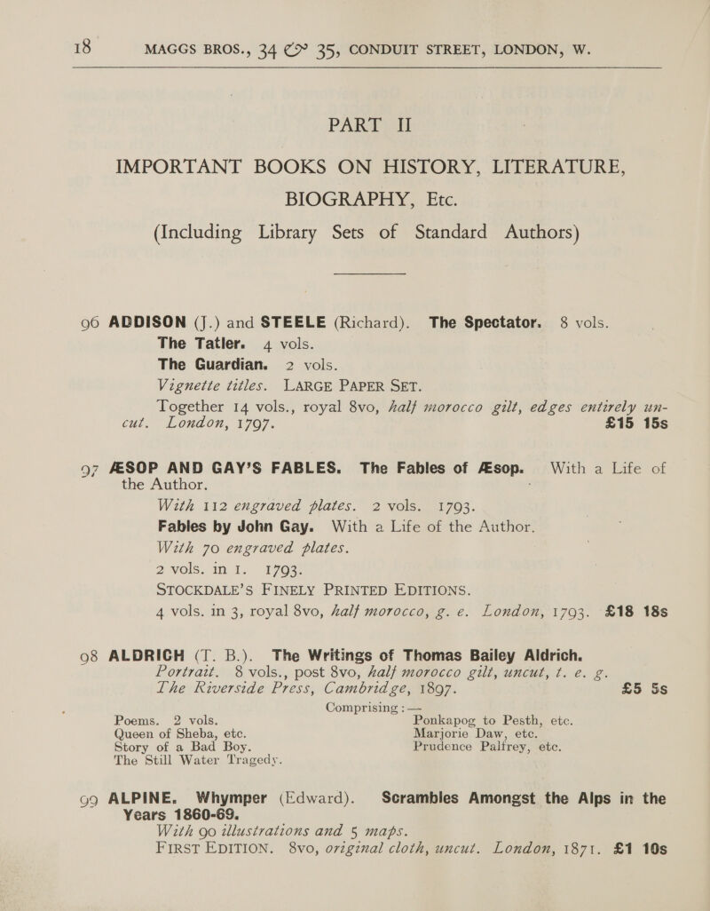 PART II IMPORTANT BOOKS ON HISTORY, LITERATURE, BIOGRAPHY, Etc. (Including Library Sets of Standard Authors) 96 ADDISON (J.) and STEELE (Richard). The Spectator. 8 vols. The Tatler. 4 vols. The Guardian. 2 vols. Vignette titles. JARGE PAPER SET. Together 14 vols., royal 8vo, Zalj morocco gilt, edges entirely un- CHL. MLOnAON, 1707. £15 15s 97 AESOP AND GAY’S FABLES. The Fables of FESop. With a Life of the Author. With 112 engraved plates. 2 vols. 1703. Fables by John Gay. With a Life of the Author. With 70 engraved Plates. 2 yols.in.1- 17032 STOCKDALE’S FINELY PRINTED EDITIONS. 4 vols. in 3, royal 8vo, half morocco, g. e. London, 1793. £18 18s 98 ALDRICH (T. B.). The Writings of Thomas Bailey Aldrich. Portrait. 8 vols., post 8vo, half morocco gilt, uncut, t. e. ig The Riverside Press, Cambridge, 1897. £5 Ss Comprising : — Poems. 2 vols. Ponkapog to Pesth, etc. Queen of Sheba, etc. Marjorie Daw, ete. Story of a Bad Boy. Prudence Palfrey, etc. The Still Water Tragedy. 99 ALPINE. Whymper (Edward). Scrambles Amongst the Alps in the Years 1860-69. : With go illustrations and 5 maps. FIRST EDITION. 8vo, ovzgznal cloth, uncut. London, 1871. £1 10s