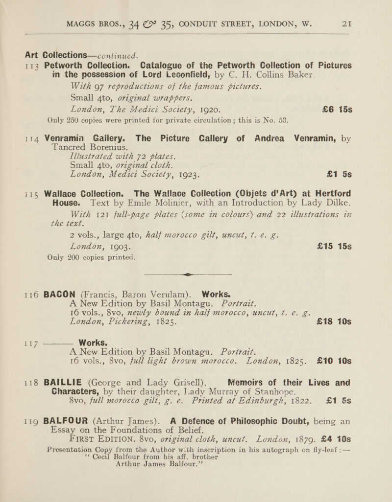 Art Collections—continued. 113 Petworth Collection. Catalogue of the Petworth Collection of Pictures in the pessession of Lord Leconfield, by C. H. Collins Baker. With 97 reproductions of the famous pictures. Small 4to, original wrappers. London, The Medicz Society, 1920. £6 15s Only 250 copies were printed for private circulation; this is No. 53. 114 Venramin Gallery. The Picture Callery of Andrea Venramin, by Tancred Borenius. Illustrated with 72 plates. Small 4to, original cloth. London, Medici Society, 1923. £1 5s i115 Wallace Collection. The Wallace Collection (Objets d’Art) at Hertford House. Text by Emile Molinier, with an Introduction by Lady Dilke. With 121 full-page plates (some in colours) and 22 illustrations in the text. 2 vols., large 4to, half morocco gilt, uncut, ¢t. e. g. London, 1903. £15 15s Only 200 copies printed. et 116 BACON (Francis, Baron Verulam). Works. A New Edition by Basil Montagu. Portrait. 16 vols., 8vo, zewly bound in half morocco, uncut, ¢t. e. g. London, Pickering, 1825. £18 10s  Works. A New Edition by Basil Montagu. Porérazi. 16 vols., 8vo, full light brown morocco. London, 1825. £10 10s Li? 118 BAILLIE (George and Lady Grisell). Memoirs of their Lives and Characters, by their daughter, Lady Murray of Stanhope. 8vo, full morocco gilt, g.e. Printed at Edinburgh, 1822. £1 &amp;s 119 BALFOUR (Arthur James). A Defence of Philosophic Doubt, being an Essay on the Foundations of Belief. FIRST EDITION. 8vo, o7vzginal cloth, uncut. London, 1879. £4 10s Presentation Copy from the Author with inscription in his autograph on fly-leaf : — *“ Cecil Balfour from his aff. brother Arthur James Balfour.”’