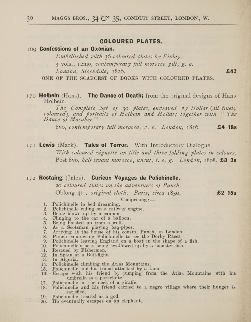 COLOURED PLATES. 169 Confessions of an Oxonian. Embellished with 36 coloured plates by Finlay. 3 vols., 12mo0, contemporary full morocco gilt, g. eé. London, Stockdale, 1820. £42 ONE OF THE SCARCEST OF BOOKS WITH COLOURED PLATES. 170 Holbein (Hans). The Dance of Death; from the original designs of Hans Holbein. The Complete Set of 30 plates, engraved by Hollar (all finely coloured), and portraits of Holbein and Hollar,; together with ‘‘ The Dance of Macaber.’’ vo, contemporary full morocco, g. e. London, 1816. £4 18s 171 Lewis (Mark). Tales of Terror. With Introductory Dialogue. With coloured vignette on title and three folding plates in colours. Post 8vo, al levant morocco, uncut, t. e. g. London, 1808. £3 3s 172 Rostaing (Jules). Curieux Voyages de Polichinelle. 20 coloured plates on the adventures of Punch. Oblong 4to, orzginal cloth. Paris, circa 1830. ' £2 15s Comprising : — = Polichinelle in bed dreaming. Polichinelle riding on a railway engine. Being blown up by a cannon. Clinging to the car of a balloon. Being hoisted up from a well. As a Scotsman playing bag-pipes. Arriving at the house of his cousin, Punch, in London. Punch conducting Polichinelle to see the Derby Races. Polichinelle leaving England on a boat in the shape of a fish. 10. Pclichinelle’s boat being swallowed up by a monster fish. 11. Rescued by Fishermen. 12. In Spain at a Bull-fight. 13. In Algeria. 14. Polichinelle climbing the Atlas Mountains. 15. Polichinelle and his friend attacked by a Lion. 16. Escape with his friend by jumping from the Atlas Mountains with his umbrella as a parachute. 17. Polichinelle on the neck of a giraffe. 18. Polichinelle and his friend carried to a negro village where their hunger is satisfied. 19. Polichineile treated as a god. 20. He eventually escapes on an elephant. ee ON