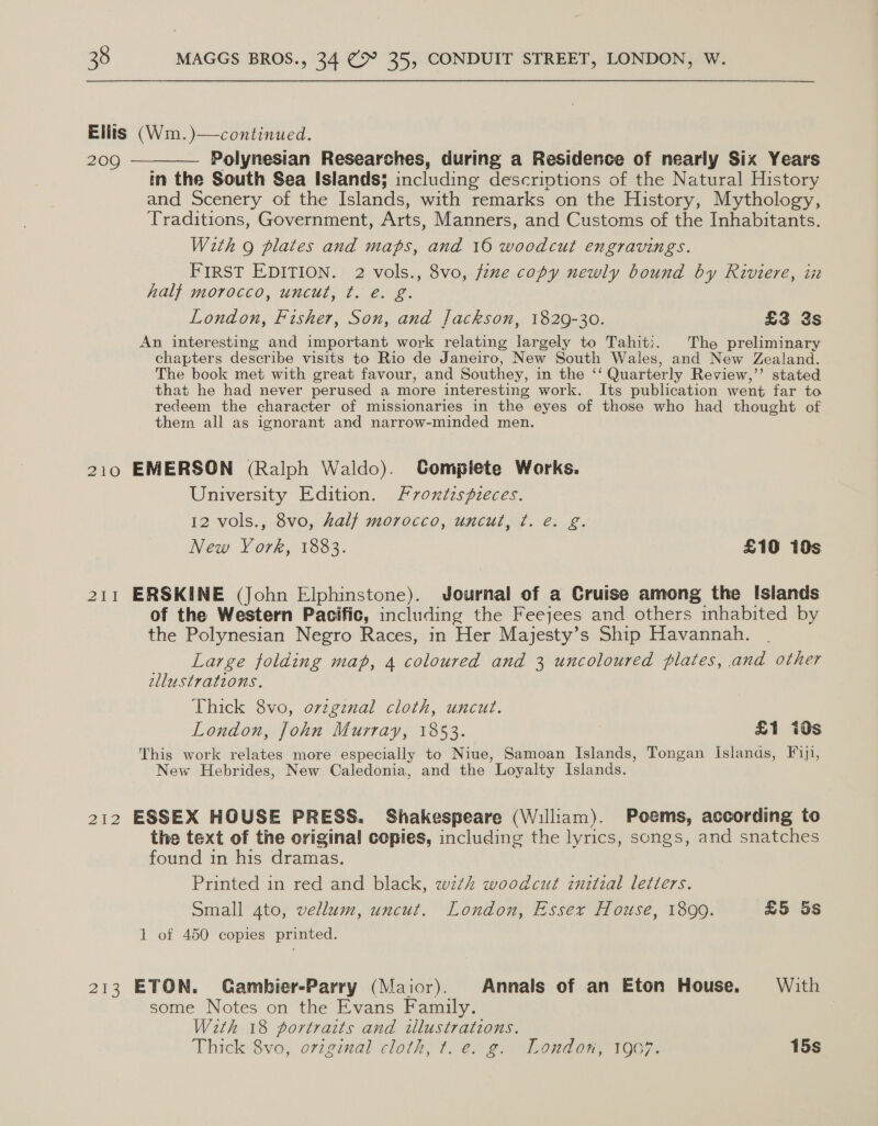 Ellis (Wm.)—continued. 209 ————— Polynesian Researches, during a Residence of nearly Six Years in the South Sea Islands; including descriptions of the Natural History and Scenery of the Islands, with remarks on the History, Mythology, Traditions, Government, Arts, Manners, and Customs of the Inhabitants. With 9 plates and maps, and 16 woodcut engravings. FIRST EDITION. 2 vols., 8vo, fine copy newly bound by Riviere, in half morocco, uncut, t. é. g. London, Fisher, Son, and Jackson, 1829-30. £3 3s An interesting and important work relating largely to Tahit:. The preliminary chapters describe visits to Rio de Janeiro, New South Wales, and New Zealand. The book met with great favour, and Southey, in the ‘‘ Quarterly Review,”’ stated that he had never perused a more interesting work. Its publication went far to redeem the character of missionaries in the eyes of those who had thought of them all as ignorant and narrow-minded men. 210 EMERSON (Ralph Waldo). CGompiete Works. University Edition. Fvoxtzspieces. 12 vols., 8vo, half morocco, uncut, ¢. e. g. New York, 1883. £10 10s 211 ERSKINE (John Elphinstone). Journal of a Cruise among the Islands of the Western Pacific, including the Feejees and others inhabited by the Polynesian Negro Races, in Her Majesty’s Ship Havannah. Large folding map, 4 coloured and 3 uncoloured plates, and other ellustrations. Thick 8vo, orvzgznal cloth, uncut. London, John Murray, 1853. £1 i0s This work relates more especially to Niue, Samoan Islands, Tongan Islands, Fiji, New Hebrides, New Caledonia, and the Loyalty Islands. 212 ESSEX HOUSE PRESS. Shakespeare (William). Poems, according to the text of the original copies, including the lyrics, songs, and snatches found in his dramas. Printed in red and black, wth woodcut iuztial letters. Small ato, vellum, uncut. London, Essex House, 1899. £5 5s 1 of 450 copies printed. 213 ETON. Gambier-Parry (Maior). Annals of an Eton House. With some Notes on the Evans Family. With 18 portrarts and illustrations. Thick 8vo, original cloth, t. e. g. London, 1907. 15s