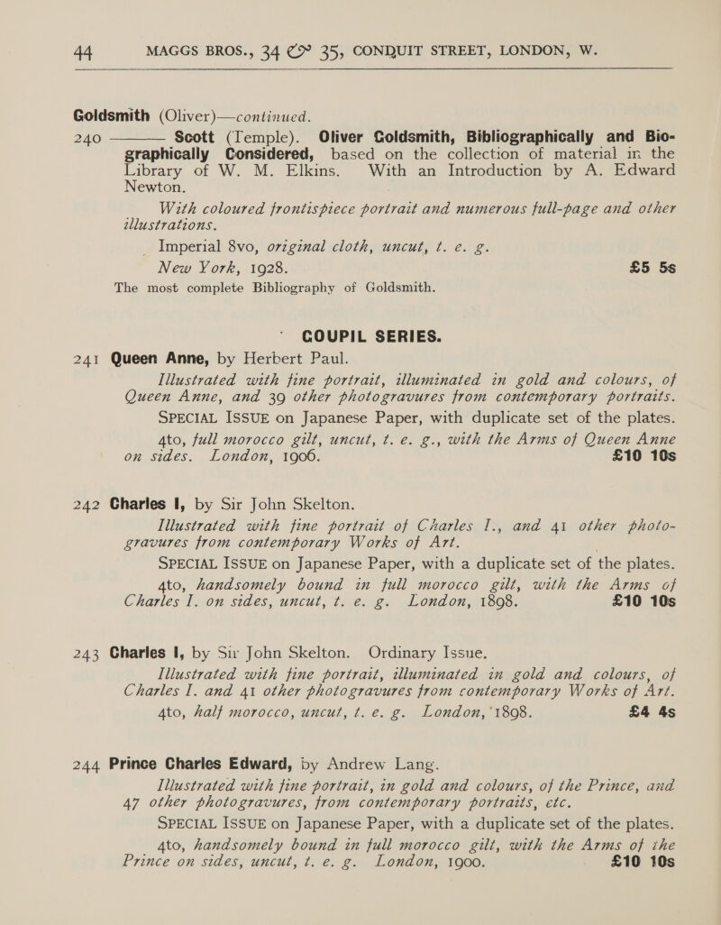 Goldsmith (Oliver)—continued. 240 Scott (Temple). Oliver Goldsmith, Bibliographically and Bio- graphically Considered, based on the collection of material in the Library of W. M. Elkins. With an Introduction by A. Edward  Newton. With coloured frontispiece portrait and numerous full-page and other allustrations. _ Imperial 8vo, ovzgznal cloth, uncut, t. e. g. New York, 1928. £5 5s The most complete Bibliography of Goldsmith. COUPIL SERIES. 241 Queen Anne, by Herbert Paul. Illustrated with fine portrait, illuminated in gold and colours, of Queen Anne, and 39 other photogravures from contemporary portraits. SPECIAL ISSUE on Japanese Paper, with duplicate set of the plates. Ato, full morocco gilt, uncut, t. e. g., with the Arms of Queen Anne on sides. London, 1900. £10 10s 242 Charles I, by Sir John Skelton. Illustrated with fine portrait of Charles I., and 41 other photo- gravures from contemporary Works of Art. SPECIAL ISSUE on Japanese Paper, with a duplicate set of the plates. A4to, handsomely bound in full morocco gilt, with the Arms of Charles lon sides, uncut, te. @. London, 1868, £10 10s 243 Charles 1, by Sw John Skelton. Ordinary Issue. Illustrated with fine portrait, illuminated in gold and colours, of Charles I. and 41 other photogravures from contemporary Works of Art. Ato, half morocco, uncut, t. e. g. London, ‘1808. £4 4s 244 Prince Charles Edward, by Andrew Lang. Illustrated with fine portrait, in gold and colours, of the Prince, and 47 other photogravures, from contemporary portraits, etc. SPECIAL ISSUE on Japanese Paper, with a duplicate set of the plates. Ato, handsomely bound in full morocco gilt, with the Arms of the Prince on sides, uncut, t. e. g. London, 1900. £10 10s