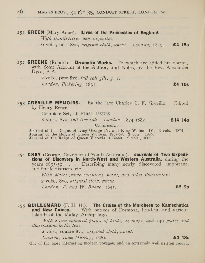 251 GREEN (Mary Anne). Lives of the Princesses of England. With frontispieces and vignettes. 6 vols., post 8vo, original cloth, uncut. London, 1849. £4 15s 252 GREENE (Robert). Dramatic Works. To which are added his Poems, : with Some Account of the Author, and Notes, by the Rev. Alexander Divce Bary, 2 vols., post 8vo, full calf gilt, g. e. London, Pickering, 1831. | £4 10s 253 GREVILELE MEMOIRS. By the late Charles C. F. Greville. Edited by Henry Reeve. Complete Set,/all First ISsurs. 8 vols., 8vo, full tree calf. London, 1874-1887. £14 14s Comprising ; — Journal of the Reigns of King George IV. and King William IV. 38 vols. 1874. Journal of the Reign of Queen Victoria, 1837-52. 3 vols. 1885. Journal of the Reign of Queen Victoria, 1852-60. 2 vols., 1887. 254 GREY (George, Governor of South Australia). Journals of Two Expedi- tions of Discovery in North-West and Western Australia, during the years 1837-39. . . Describing many newly discovered, important, and fertile districts, etc. With plates (some coloured), maps, and other illustrations. 2 vols., 8vo, ovzginal cloth, uncut. London, T. and W. Boone, 1841. £2 2s 25; GUILLEMARD (F. H. H.). The Cruise of the Marchesa to Kamschatka and New Guinea. With notices of Formosa, Liu-Kiu, and various Islands of the Malay Archipelago. With 2 fine coloured plates of birds, 24 maps, and 140 plates and allustrations in the text. 2 vols., square 8vo, ovzginal cloth, uncut. London, John Murray, 1886. £2 18s One of the most interesting modern voyages, and an extremely well-written record.