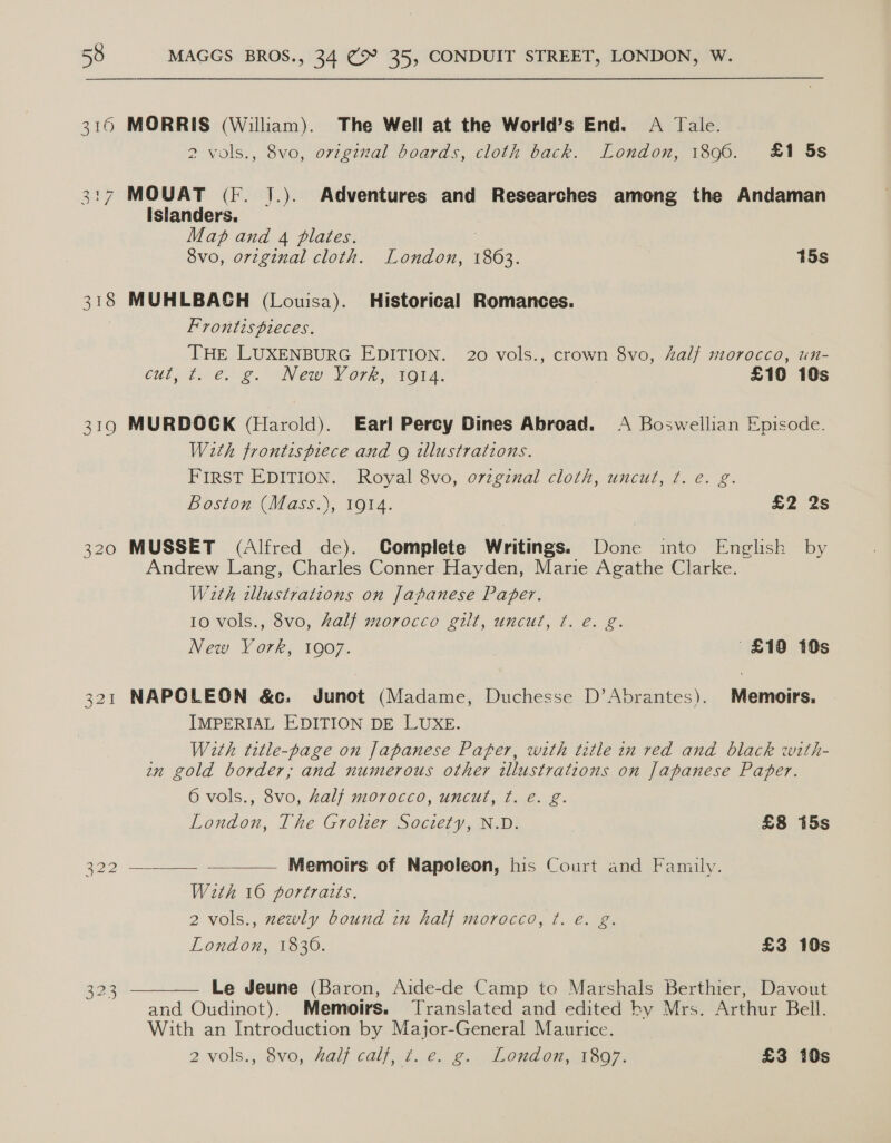 310 MORRIS (William). The Well at the World’s End. A Tale. 2 vols., 8vo, original boards, cloth back. London, 1896. £1 5s 3:7 MOUAT (Ff. J.). Adventures and Researches among the Andaman Islanders. Map and 4 plates. ; 8vo, orzginal cloth. London, 1863. 15s 318 MUHLBAGH (Louisa). Historical Romances. Frontis pieces. THE LUXENBURG EDITION. 20 vols., crown 8vo, half morocco, un- CULL PRONE Cie: VOT BOTA: £10 10s 319 MURDOCK (Harold). Earl Percy Dines Abroad. A Boswellian Episode. With frontispiece and 9 illustrations. FIRST EDITION. Royal 8vo, orzginal cloth, uncut, t. e. g. Boston (Mass.), 1914. £2 2s 320 MUSSET (Alfred de). Complete Writings. Done into English by Andrew Lang, Charles Conner Hayden, Marie Agathe Clarke. With illustrations on Japanese Paper. 10 vols., 8vo, half morocco gilt, uncut, ¢t. e€. g. New York, 1907. £19 10s 321 NAPOLEON &amp;c. Junot (Madame, Duchesse D’Abrantes). Memoirs. IMPERIAL EDITION DE LUXE. With title-page on Japanese Pafer, with title in red and black with- wm gold border, and numerous other illustrations on Japanese Paper. 6 vols., 8vo, half morocco, uncut, ¢. é. g. London, The Grolier Society, N.D. £8 i5s  322 Memoirs of Napoleon, his Court and Family. With 16 portratts. 2 vols., zewly bound in half morocco, ¢t. é. g. London, 1836. £3 10s 323 — Le Jeune (Baron, Aide-de Camp to Marshals Berthier, Davout and Oudinot). Memoirs. Translated and edited by Mrs. Arthur Bell. With an Introduction by Major-General Maurice. 2 vols., 8vo, Aalj calf, 7d. €. g.. Loudon, 1807, £3 10s 