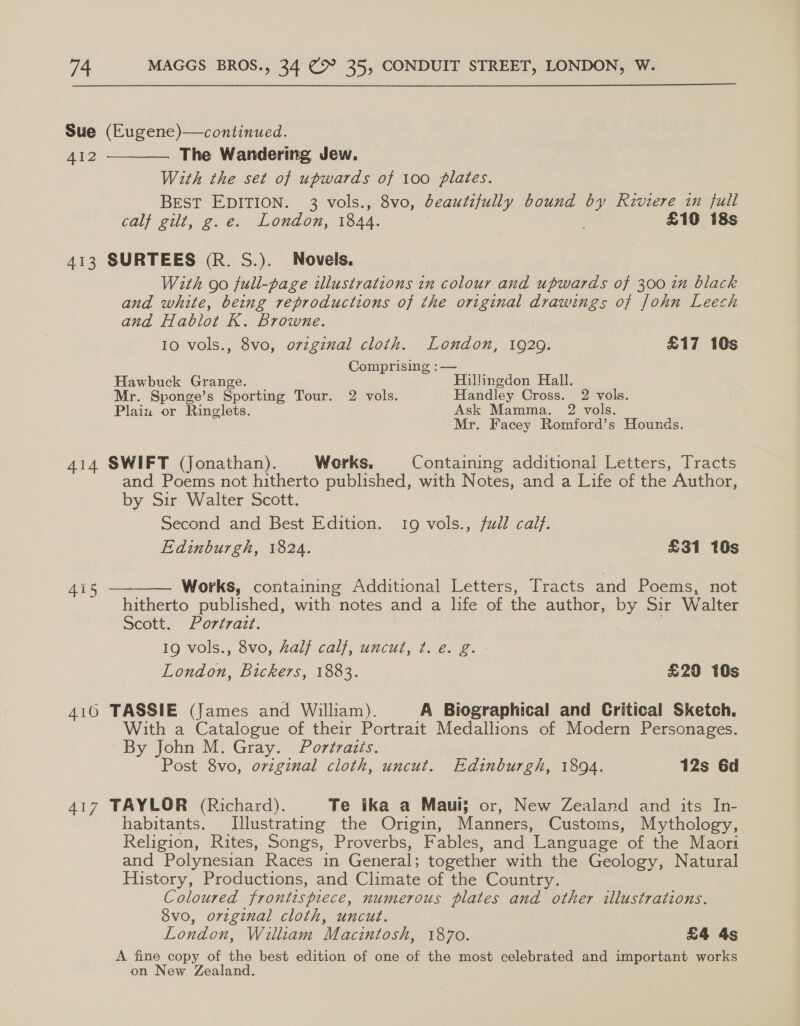 Sue (Eugene)—continued. AI2 The Wandering Jew. With the set of upwards of 100 plates. BEST EDITION. 3 vols., 8vo, beautifully bound ee Riviere in full calf gilt, g.e. London, 1844. : £10 i8s  413 SURTEES (R. S.). Novels. With go full-page illustrations in colour and upwards of 300 in black and white, being reproductions of the original drawings of John Leech and Hablot K. browne. 10 vols., 8vo, orzginal cloth. London, 1929. £17 10s . Comprising :— Hawbuck Grange. Hillingdon Hall. Mr. Sponge’s Sporting Tour. 2 vols. Handley Cross. 2 vols. Plain or Ringlets. Ask Mamma. 2 vols. Mr. Facey Romford’s Hounds. 414 SWIFT (Jonathan). Works. Containing additional Letters, Tracts and Poems not hitherto published, with Notes, and a Life of the Author, by Sir Walter Scott. Second and Best Edition. 19 vols., fd cal}. Edinburgh, 1824. £31 10s  Works, containing Additional Letters, Tracts and Poems, not hitherto published, with notes and a life of the author, by Sir Walter Scott. Portrait. 19 vols., 8vo, half calf, uncut, ¢t. e. g. London, Bickers, 1883. £20 10s 415 416 TASSIE (James and William). A Biographical and Critical Sketch. With a Catalogue of their Portrait Medallions of Modern Personages. By John M. Gray. Portraits. Post 8vo, ovzginal cloth, uncut. Edinburgh, 1894. 12s Gd 417 TAYLOR (Richard). Te ika a Maui; or, New Zealand and its In- habitants. Illustrating the Origin, Manners, Customs, Mythology, Religion, Rites, Songs, Proverbs, Fables, and ‘Language of the Maori and Polynesian Races in General; together with the Geology, Natural History, Productions, and Climate of the Country. Coloured frontispiece, numerous plates and other illustrations. 8vo, original cloth, uncut. | London, William Macintosh, 1870. £4 4s A fine copy of the best edition of one of the most celebrated and important works on New Zealand.