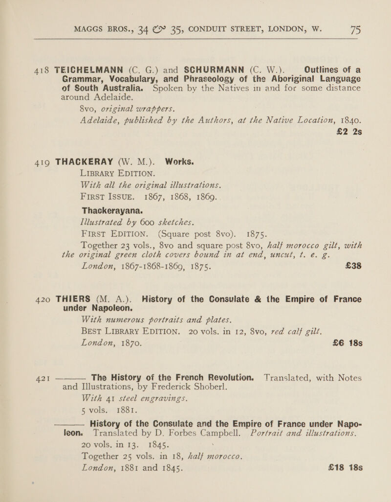 418 TEICHELMANN (C. G.) and SCHURMANN (C. W.). Qutlines of a Grammar, Vocabulary, and Phraseology of the Aboriginal Language of South Australia. Spoken by the Natives im and for some distance around Adelaide. 8vo, original wrappers. Adelaide, published by the Authors, at the Native Location, 1840. £2 2s 419 THACKERAY (W. M.). Works. LIBRARY EDITION. With all the original illustrations. FIRST ISSUE. 1867, 1868, 1860. Thackerayana. Illustrated by 600 sketches. FIRST EDITION. (Square post 8vo). 1875. Together 23 vols., 8vo and square post 8vo, half morocco gilt, with the original green cloth covers bound in at end, uncut, t. e. g. London, 1867-1868-1869, 1875. £38 420 THIERS (M. A.). History of the Consulate &amp; the Empire of France under Napoleon. With numerous portraits and plates. Brest LIBRARY EDITION. 20 vols. in 12, 8vo, ved calf gilt. London, 1870. £6 18s  421 — The History of the French Revolution. Translated, with Notes and Illustrations, by Frederick Shoberl. With 41 steel engravings. § wolss: 1381. History of the Consulate and the Empire of France under Napo- leon. Translated by D. Forbes Campbell. Portrait and illustrations. 20 vols. in 13. 1845. Together 25 vols. in 18, half morocco. London, 1881 and 1845. £18 18s 