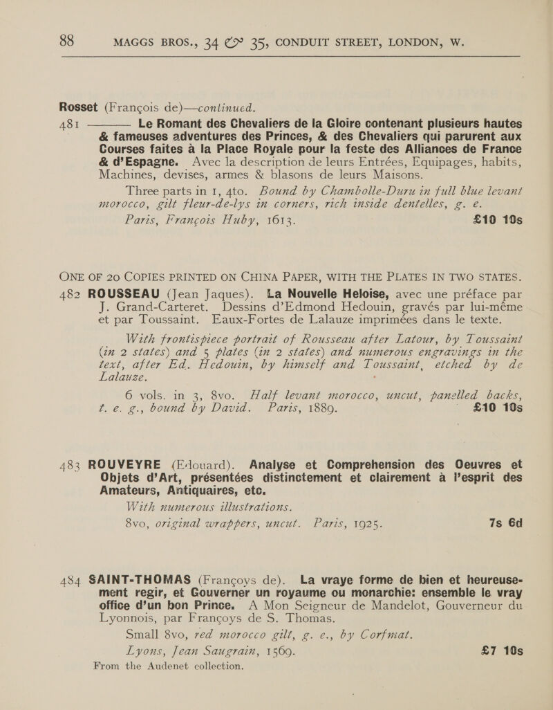 Rosset (Francois de)—continued. 481 ———— Le Romant des Chevaliers de la Gloire contenant plusieurs hautes ; &amp; fameuses adventures des Princes, &amp; des Chevaliers qui parurent aux Courses faites a la Place Royale pour la feste des Alliances de France &amp; d@Espagne. Avec la description de leurs Entrées, Equipages, habits, Machines, devises, armes &amp; blasons de leurs Maisons. Three parts in 1, 4to. Bound by Chambolle-Duru in full blue levant morocco, gilt fleur-de-lys in corners, rich inside dentelles, g. e. Paris, Francois Huby, 1612. £19 10s ONE OF 20 COPIES PRINTED ON CHINA PAPER, WITH THE PLATES IN TWO STATES. 482 ROUSSEAU (Jean Jaques). La Nouvelle Heloise, avec une préface par J. Grand-Carteret. Dessins d’Edmond Hedouin, gravés par lui-méme et par Toussaint. Eaux-Fortes de Lalauze imprimées dans le texte. With ee portrait of Rousseau after Latour, by Toussaint (22 2 states) and 5 plates (in 2 states) and numerous engravings in the text, after Ed. Hedouin, by himself and en etched by de Lalauze. 6 vols. in 3, 8vo. Half levant morocco, uncut, panelled backs, te. ¢., bound by David. Parts, 1630. — £10 10s 483 ROUVEYRE (Edouard). Analyse et Comprehension des Oeuvres et Objets d’Art, présentées distinctement et clairement a esprit des Amateurs, Antiquaires, etc. With numerous illustrations. 8vo, original wrappers, uncut. Paris, 1925. 7s 6d 484 SAINT-THOMAS (Francoys de). La vraye forme de bien et heureuse- ment regir, et Gouverner un royaume ou monarchie: ensemble le vray office d’un bon Prince. A Mon Seigneur de Mandelot, Gouverneur du Lyonnois, par Francoys de S. Thomas. Small 8vo, ved morocco gilt, g. e., by Corfmat. Lyons, Jean Saugrain, 1569. £7 10s
