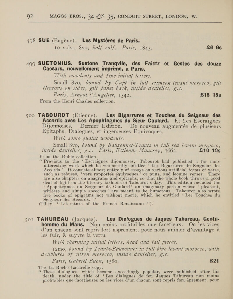 498 SUE (Eugéne). Les Mysteéres de Paris. 10 vols., 8v0, half calf. Paris, 1843. £6 6s 499 SUETONIUS. Suetone Tranqvile, des Faictz et Gestes des douze Caesars, nouvellement imprime, a Paris. With woodcuts and fine initial letters. small 8vo, bound by Capé in full crimson levant morocco, gilt fleurons on sides, gilt panel back, inside dentelles, g.e. Paris, Arnoul ? Angelier, 1542. £15 15s From the Henri Chasles collection. 500 TABOUROT (Etienne). Les Bigarrures et Touches du Seigneur des Accords avec Les Apophtegmes du Sieur Gaulard. Ft les Escraignes Dijonnoises. Dernier Edition. De nouveau augmentée de plusieurs Epitaphs, Dialogues, et ingenieuses Equivoques. With some quaint woodcuts. Small 8vo, bound by Bauzonnet-Trautz in full red levant morocco, inside dentelles, g.e. Paris, Estienne Maucroy, 1662. £10 10s From the Ruble a Pacey ‘‘ Previous to the ‘ Escraignes dijonnoises,’ Tabourot had published a far more interesting work which he whimsically entitled ‘ Les Bigarrures du Seigneur des Accords.’ It consists almost entirely of essays on various artificial forms of verse, such as rebuses, ‘ vers rapportés équivoques’ or puns, and leonine verses: There are also chapters on anagrams and epitaphs, so that the whole book throws a good deal of light on the literary fashions of Tabourot’ s day. This edition included the ‘ Apophteemes du Seigneur de Gaulard’ an imaginary person whose ‘ pleasant, witlesse and simple speeches ? are meant to be humorous. Tabourot also wrote five books of epigrams not without merit, which he entitled ‘ Les Touches du Seigneur des Accords.’ ”’ (Tilley, *‘ Literature of the French Renaissance.’’). 501 TAHUREAU (Jacques). Les Dialogues de Jaques Tahureau, Gentil- homme du Mans. Non moins prcfitables que facetieux. Ou les vices d’un chacun sont repris fort asprement, pour nous animer d’avantage a les fuir, &amp; suyvre la vertu. With charming initial letters, head and tail pieces. 12mo, bound by Trautz-Bauzonnet in full blue levant morocco, with dcublures of citron morocco, inside dentelles, g.e. Paris, Gabriel Buon, 1580. £21 The La Roche Lacarelle copy. ‘“These dialogues, which became exceedingly popular, were published after his death, under the title of ‘ Les dialogues de feu Jaques Tahureau non moins pr ofitables que facetieuses ou les vices d’un chacun sont repris fort 4prement, pour