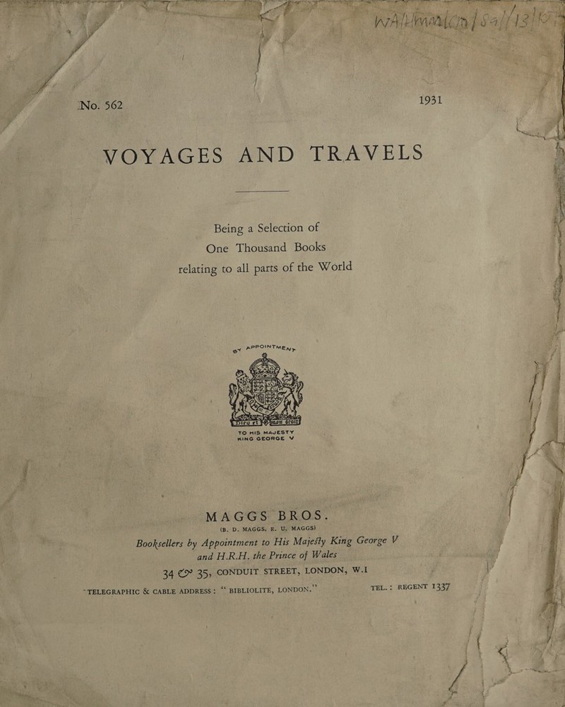  VOYAGES AND TRAVELS Being a Selection of One Thousand Books relating to all parts of the World ey  TO HIS MAVESTY KING GEORGE V MAGGS BROS. (B. D. MAGGS, E. U. MAGGS) Booksellers by Appointment to His Majesty King George V and H.R.H. the Prince of Wales 34 &gt;? 35, CONDUIT STREET, LONDON, W.I “TELEGRAPHIC &amp; CABLE ADDRESS: “ BIBLIOLITE, LONDON.’ TEL. : REGENT 1337 