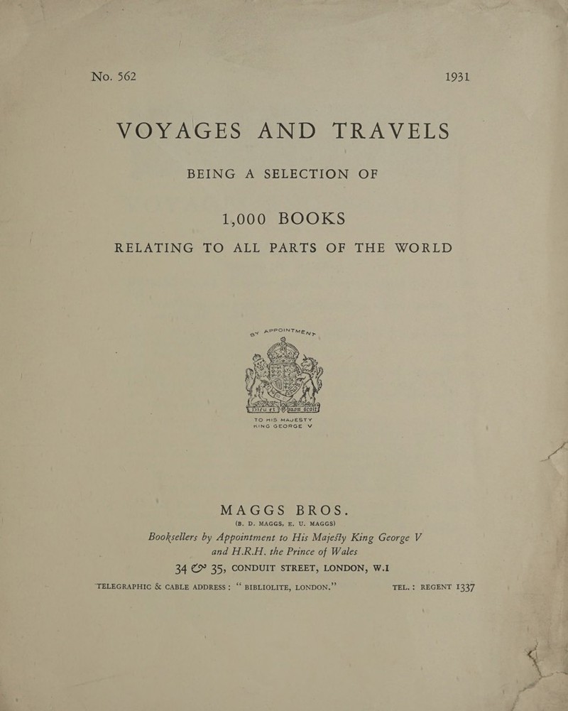 No. 562 1931 VOYAGES AND TRAVELS BEING A SELECTION OF 1,000 BOOKS RELATING TO ALL PARTS OF THE WORLD PE CUN TN Say. uy     / Sires : ING NI $3 i ecg Nv NS SS , AM ENS RR Dieu et Perpag TO HIS MAVESTY KING GEORGE V MAGGS BROS. (B. D. MAGGS, E, U. MAGGS) Booksellers by Appointment to His Majesty King George V and H.R.H. the Prince of Wales 34 Ex 35, CONDUIT STREET, LONDON, W.I ‘TELEGRAPHIC &amp; CABLE ADDRESS: ‘‘ BIBLIOLITE, LONDON.” TEL. : REGENT 1337