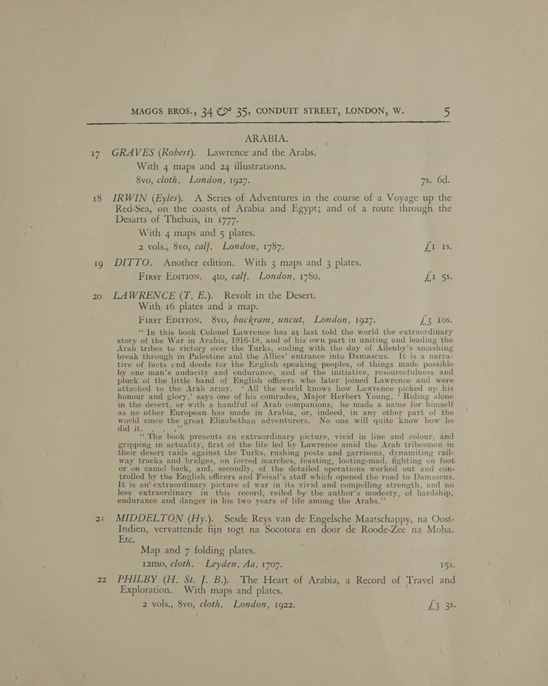 of, 18 9 20 MAGGS BROS., 34 (> 35, CONDUIT STREET, LONDON, W. 5  ARABIA. GRAVES (Robert). Lawrence’ and the Arabs. With 4 maps and 24 illustrations. 8vo, cloth. London, 1927. 7s. 6d. IRWIN (Eyles). A Series of Adventures in the course of a Voyage up the Red-Sea, on the coasts of Arabia and Egypt; and of a route through the Desarts of Thebais, in 1777. With 4 maps and 5 plates. 2 vols., 8vo, calf. London, 1787. Jas: DITTO. Another edition. With 3 maps and 3 plates. Firsr Epirion. 4to, calf. London, 1780. £355. LAWRENCE (T. E.). Revolt in the Desert. With 16 plates and a map. First Epirion. 8vo, buckram, uncut, London, 1927. £316. ‘“ In this book Colonel Lawrence has at last told the world the extraordinary story of the War in Arabia, 1916-18, and of his own part in uniting and leading the Arab tribes to victory over the Turks, ending with the day of Ailenby’s smashing break through in Palestine and the Allies’ entrance into Damascus. It is a narra- tive of facts end deeds for the Ereglish speaking peoples, of things made possible by one man’s audacity and endurance, and of the initiative, resourcefulness and pluck of the little band of English officers who later joined Lawrence and were attached to the Arab army. ‘ All the world knows how Lawrence picked up his honour and glory,’ says one of his comrades, Major Herbert Young, ‘ Riding alone in the desert, or with a handful of Arab companions, he made a name for himself as no other European has made in Arabia, or, indeed, in any other part of the world since the great Elizabethan adventurers. No one will quite know how he idle seca he ‘“'The book presents an extraordinary picture, vivid in line and colour, and gripping in actuality, first of the life led by Lawrence amid the Arab tribesmen in their desert raids against the Turks, rushing posts and garrisons, dynamiting rail- way tracks and anes on forced marches, feasting, looting-mad, fighting on foot or on came! back, and, secondly, of the detailed operations worked out and con- trolled by the English officers and Feisal’s staff which opened the road to Damascus. It is an’ extraordinary picture of war in its vivid and compelling strength, and no less extraordinary in this record, veiled by the author’s modesty, of hardship, endurance and danger in his two years of life among the Arabs.” MIDDELTON (Hy.). Sesde Reys van de Engelsche Maatschappy, na Oost- Indien, vervattende fajn togt na Socotora en door de Roode-Zee na Moha. hic Map and 7 folding plates. 12mo, cloth. Leyden, Aa, 1707. 15S. PHILBY (H. St. J. B.). The Heart of Arabia, a Record of Travel and Exploration, With maps and plates. 2 vols., 8vo, cloth. London, 1922. £3.43: