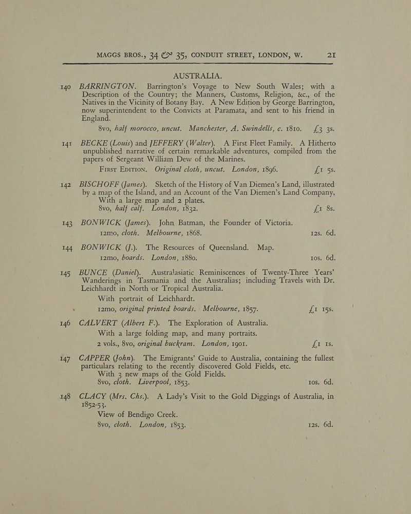 AUSTRALIA. 141 142 143 144 147 Description of the Country; the Manners, Customs, Religion, &c., of the Natives in the Vicinity of Botany Bay. A New Edition by George Barrington, now superintendent to the Convicts at Paramata, and sent to his friend in England. 8vo, half morocco, uncut. Manchester, A. Swindells, c. 1810. £3 3s. BECKE (Louis) and JEFFERY (Walter). A First Fleet Family. A Hitherto unpublished narrative of certain remarkable adventures, compiled from the papers of Sergeant William Dew of the Marines. First Epirion. Original cloth, uncut. London, 1896. ‘£0.58. BISCHOFF (James). Sketch of the History of Van Diemen’s Land, illustrated by a map of the Island, and an Account of the Van Diemen’s Land Company, With a large map and 2 plates. 8vo, half calf. London, 1832. £1 8s. BONWICK (James). John Batman, the Founder of Victoria. 12mo, cloth. Melbourne, 1868. 12s. 6d. BONWICK (J.). The Resources of Queensland. Map. 12mo, boards. London, 1880. tos. 6d. BUNCE (Daniel). Australasiatic Reminiscences of Twenty-Three Years’ Wanderings in Tasmania and the Australias; including Travels with Dr. Leichhardt in North or Tropical Australia. With portrait of Leichhardt. 12mo, original printed boards. Melbourne, 1857. £1 15s. CALVERT (Albert F.). The Exploration of Australia. With a large folding map, and many portraits. 2 vols., 8vo, original buckram. London, 1901. LIPIS. CAPPER (John). ‘The Emigrants’ Guide to Australia, containing the fullest particulars relating to the recently discovered Gold Fields, etc. With 3 new maps of the Gold Fields. 8vo, cloth. Liverpool, 1853. tos. 6d. CLACY (Mrs. Chs.). A Lady’s Visit to the Gold Diggings of Australia, in 1852-53. View of Bendigo Creek.
