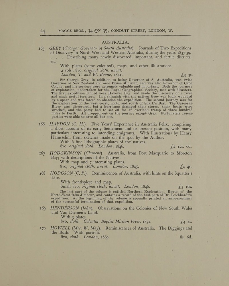 166 168 170 AUSTRALIA. GREY (George; Governor of South Australia). Journals of Two Expeditions of Discovery in North-West and Western Australia, during the years 1837-39. F Describing many newly discovered, important, and fertile districts, €lc; With plates (some coloured), maps, and other illustrations. 2 vols., 8vo, original cloth, uncut. London, T. and W. Boone, 1841. hy 3S. Sir George Grey, in addition to being Governor of S. Australia, was twice Governor of New Zealand and once Prime Minister, and was also Governor of Cape Colony, and his services were extremely valuable and important. Both the journeys of exploration, undertaken for the Royal Geographical Society, met with disasters. The first expedition landed near Hanover Bay, and made the discovery of a river and much useful territory. In a skirmish with the natives Grey was badly wounded by a spear and was forced to abandon the expedition. The second journey was for the expleration of the west coast, north and south of Shark’s Bay. The Gascoyne River was discovered, but a hurricane damaged their stores, their boats were wrecked, and the party had to set off for an overland tramp of three hundred miles to Perth. All dropped out on the journey except Grey. Fortunately rescue parties were able to save all but one. HAYDON (C. H.). Five Years’ Experience in Australia Felix, comprising a short account of its early Settlement and its present position, with many particulars interesting to intending emigrants. With illustrations by Henry Hainsselin, from sketches made on the spot by the Author. With 6 fine lithographic plates of the natives. 8vo, original cloth. London, 1846. £2 128.1 6c: HODGKINSON (Clement). Australia, from Port Macquarie to Moreton Bay; with descriptions of the Natives. With map and 7 interesting plates. 8vo, original cloth, uncut. London, 1845. £4 4s. HODGSON (C, P.). Reminiscences of Australia, with hints on the Squatter’s Life: With frontispiece and map. Small 8vo, original cloth, uncut. London, 1846. £3 Ios. The last part of the volume is entitled Northern Exploration, Route of the North-West from Jimbour, and contains a record of the first part of Dr. Leichhardt’s expedition. At the beginning of the volume is specially printed an announcement of the successful termination of that expedition. HENDERSON (John). Observations on the Colonies of New South Wales and Van Diemen’s Land. With 3 plates. ; 8vo, cloth. Calcutta, Baptist Mission Press, 1832. £4 4s. HOWELL (Mrs. W. May). Reminiscences of Australia. The Diggings and the Bush. With portrait.