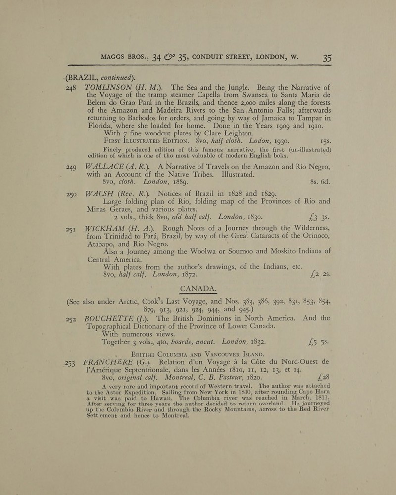 (BRAZIL, continued). 248 TOMLINSON (H. M.). The Sea and the Jungle. Being the Narrative of the Voyage of the tramp steamer Capella from Swansea to Santa Maria de Belem do Grao Para in the Brazils, and thence 2,000 miles along the forests of the Amazon and Madeira Rivers to the San. Antonio Falls; afterwards returning to Barbodos for orders, and going by way of Jamaica to Tampar in Florida, where she loaded for home. Done in the Years 1909 and 1gio. With 7 fine woodcut plates by Clare Leighton. First Ittustratep Epition. 8vo, half cloth. Lodon, 1930. 15S. __ Finely produced edition of this famous narrative, the first (un-illustrated) edition of which is one of the most valuable of modern English boks. 249 WALLACE (A.R.). A Narrative of Travels on the Amazon and Rio Negro, with an Account of the Native Tribes. Illustrated. 8vo, cloth. London, 1889. 8s. 6d. 250 WALSH (Rev. R.). Notices of Brazil in 1828 and 1829. Large folding plan of Rio, folding map of the Provinces of Rio and Minas Geraes, and various plates. 2 vols., thick 8vo, old half calf. London, 1830. Peres 251 WICKHAM (H. A.). Rough Notes of a Journey through the Wilderness, from Trinidad to Para, Brazil, by way of the Great Cataracts of the Orinoco, Atabapo, and Rio Negro. Also a Journey among the Woolwa or Soumoo and Moskito Indians of Central America. With plates. from the author’s drawings, of the Indians, etc. 8vo, half calf. London, 1872. £2 238% CANADA. (See also under Arctic, Cook’s Last Voyage, and Nos. 383, 386, 392, 831, 853, 854, 879, 913, 921, 924, 944, and 945.) 252 BOUCHETTE (j.). The British Dominions in North America. And the Topographical Dictionary of the Province of Lower Canada. With numerous views. Together 3 vols., 4to, boards, uncut. London, 1832. £5 5S. BritisH COLUMBIA AND VANCOUVER ISLAND. 253 FRANCHERE (G.). Relation d’un Voyage 4 la Cote du Nord-Ouest de Amérique Septentrionale, dans les Années 1810, 11, 12, 13, et 14. 8vo, original calf. Montreal, C. B. Pasteur, 1820. £28 A very rare and important record of Western travel. The author was attached to the Astor Expedition. Sailing from New York in 1810, after rounding Cape Horn a visit was paid to Hawaii. The Columbia river was reached in March, 1811. After serving for three years the author decided to return overland. He journeyed up the Columbia River and through the Rocky Mountains, across to the Red River Settlement and hence to Montreal.