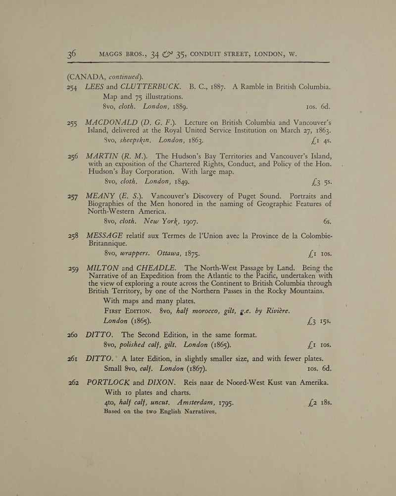 254 255 256 257 258 259 260 261 262 LEES and CLUTTERBUCK. B. C., 1887. A Ramble in British Columbia. Map and 75 illustrations. 8vo, cloth. London, 1889. tos. 6d. MACDONALD (D. G. F.). Lecture on British Columbia and Vancouver’s Island, delivered at the Royal United Service Institution on March 27, 1863. 8vo, sheepskin, London, 1863. £1 4s. MARTIN (R. M.). The Hudson’s Bay Territories and Vancouver’s Island, with an exposition of the Chartered Rights, Conduct, and Policy of the Hon. Hudson’s Bay Corporation. With large map. 8vo, cloth. London, 1849. £3 5s. MEANY (E. S.). Vancouver’s Discovery of Puget Sound. Portraits and Biographies of the Men honored in the naming of Geographic Features of North-Western America. 8vo, cloth. New York, 1907. 6s. MESSAGE relatif aux Termes de |’Union avec la Province de la Colombie- Britannique. . 8vo, wrappers. Ottawa, 1875. {1 toe MILTON and CHEADLE. The North-West Passage y Land. Being the Narrative of an Expedition from the Atlantic to the Pacific, undertaken with the view of exploring a route across the Continent to British Columbia through British Territory, by one of the Northern Passes in the Rocky Mountains. With maps and many plates. First Epirion. 8vo, half morocco, gilt, g.e. by Riviere. London (1865). £3 15s. DITTO. The Second Edition, in the same format. 8vo, polished calf, gilt, London (1865s). {I Ios. DITTO. A later Edition, in slightly smaller size, and with fewer plates. Small 8vo, calf. London (1867). tos. 6d. PORTLOCK and DIXON. Reis naar de Noord-West Kust van Amerika. With 1o plates and charts. 4to, half calf, uncut. Amsterdam, 1795. f2 18s. Based on the two English Narratives,