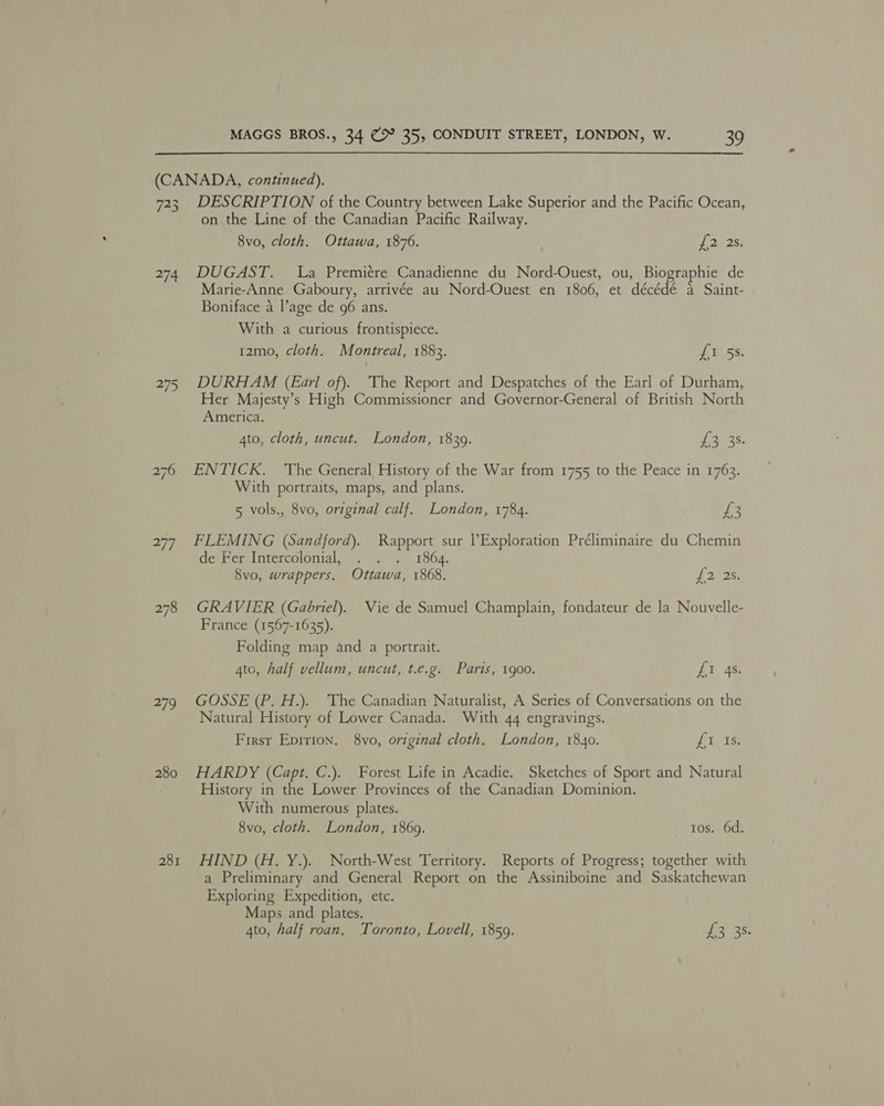 (CANADA, continued). 723 DESCRIPTION of the Country between Lake Superior and the Pacific Ocean, on the Line of the Canadian Pacific Railway. 8vo, cloth. Ottawa, 1876. he eh, 274. DUGAST. La Premiére Canadienne du Nord-Ouest, ou, Biographie de Marie-Anne Gaboury, arrivée au Nord-Ouest en 1806, et décédé a Saint- Boniface 4 l’age de 96 ans. With a curious frontispiece. 12mo, cloth. Montreal, 1883. {I 5s. 275 DURHAM (Earl of). The Report and Despatches of the Earl of Durham, Her Majesty’s High Commissioner and Governor-General of British North America. 4to, cloth, uncut. London, 18309. £335. 276 ENTICK. The General History of the War from 1755 to the Peace in 1763. With portraits, maps, and plans. 5 vols., 8vo, original calf. London, 1784. £3 277. FLEMING (Sandford). Rapport sur ? Exploration Préliminaire du Chemin de Fer Intercolonial, . . . 1864. 8vo, wrappers. Ottawa, 1868. f 3538, 278 GRAVIER (Gabriel). Vie de Samuel Champlain, fondateur de la Nouvelle- France (1567-1635). Folding map and a portrait. 4to, half vellum, uncut, t.e.g. Paris, 1900. Lt 4s 279 GOSSE (P. H.). The Canadian Naturalist, A Series of Conversations on the Natural History of Lower Canada. With 44 engravings. First Epirion. 8vo, original cloth. London, 1840. fi, is: 280 HARDY (Capt. C.). Forest Life in Acadie. Sketches of Sport and Natural History in the Lower Provinces of the Canadian Dominion. With numerous plates. 8vo, cloth. London, 1869. tos. 6d. 281 HIND (H. Y.). North-West Territory. Reports of Progress; together with a Preliminary and General Report on the Assiniboine and Saskatchewan Exploring Expedition, etc. Maps and plates. 4to, half roan. Toronto, Lovell, 1859. £3538:
