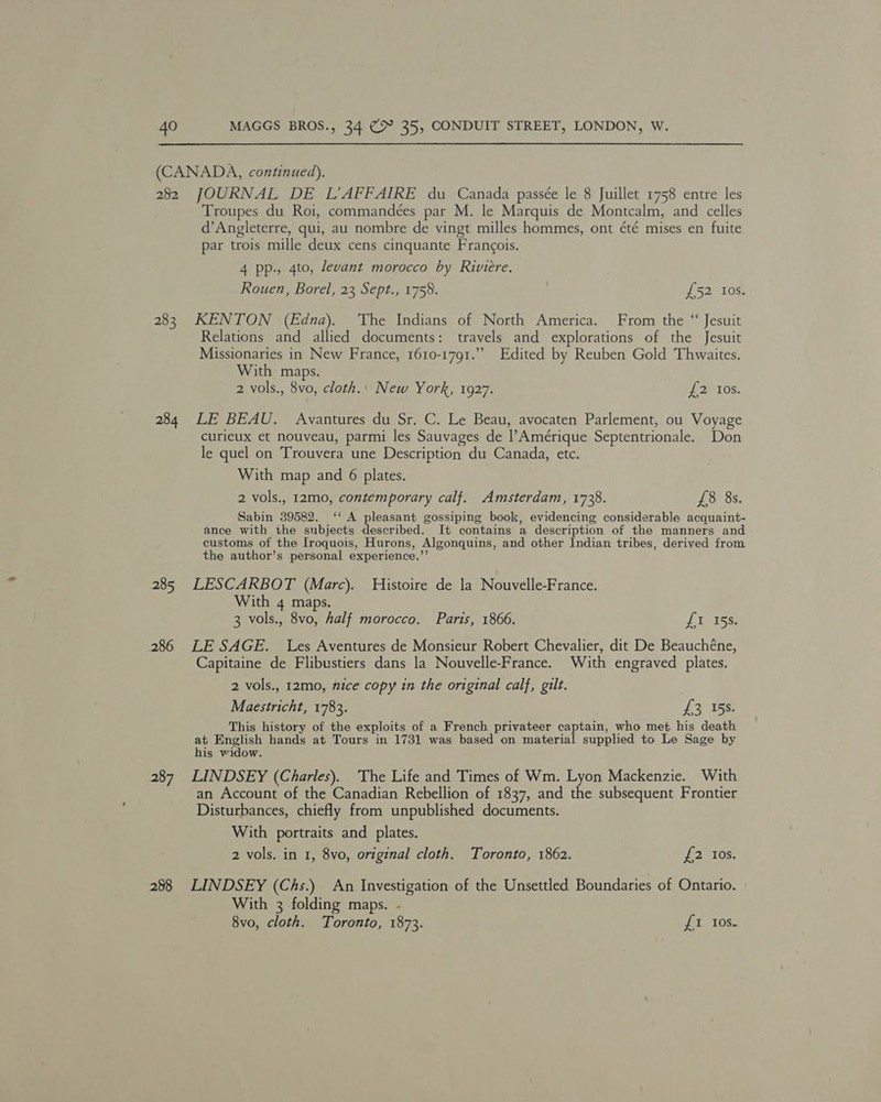 (CANADA, continued). 282 JOURNAL DE L’AFFAIRE du Canada passée le 8 Juillet 1758 entre les Troupes du Roi, commandées par M. le Marquis de Montcalm, and celles d’Angleterre, qui, au nombre de vingt milles hommes, ont été mises en fuite par trois mille deux cens cinquante Francois. 4 pp., 4to, levant morocco by Riviere. Rouen, Borel, 23 Sept., 1758. £52 Ios. 283 KENTON (Edna). ‘The Indians of North America. From the “ Jesuit Relations and allied documents: travels and explorations of the Jesuit Missionaries in New France, 1610-1791.” Edited by Reuben Gold Thwaites. With maps. 2 vols., 8vo, cloth.. New York, 1927. LB 10S: 284 LE BEAU. Avantures du Sr. C. Le Beau, avocaten Parlement, ou Voyage curieux et nouveau, parmi les Sauvages de |’Amérique Septentrionale. Don le quel on Trouvera une Description du Canada, etc. With map and 6 plates. 2 vols., 12mo, contemporary calf. Amsterdam, 1738. £8 8s. Sabin 39582. ‘‘ A pleasant gossiping book, evidencing considerable acquaint- ance with the subjects described. It contains a description of the manners and customs of the Iroquois, Hurons, Algonquins, and other Indian tribes, derived from the author’s personal experience.’’ 285 LESCARBOT (Marc). Histoire de la Nouvelle-France. With 4 maps. 3 vols., 8vo, half morocco. Paris, 1866. fLiniss 286 LESAGE. Les Aventures de Monsieur Robert Chevalier, dit De Beauchéne, Capitaine de Flibustiers dans la Nouvelle-France. With engraved plates. 2 vols., 12mo, nice copy in the original calf, gilt. Maestricht, 1783. £3 158. This history of the exploits of a French privateer captain, who met his death at English hands at Tours in 1731 was based on material supplied to Le Sage by his widow. 287 LINDSEY (Charles). The Life and Times of Wm. Lyon Mackenzie. With an Account of the Canadian Rebellion of 1837, and the subsequent Frontier Disturbances, chiefly from unpublished documents. With portraits and plates. 2 vols. in 1, 8vo, original cloth. Toronto, 1862. {2 Ios. 288 LINDSEY (Chs.) An Investigation of the Unsettled Boundaries of Ontario. With 3 folding maps. - 8vo, cloth. Toronto, 1873. i. 10s.