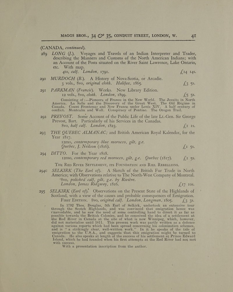  (CANADA, continued). 289 LONG (jJ.). Voyages and Travels of an Indian Interpreter and Trader, describing the Manners and Customs of the North American Indians; with an Account of the Posts situated on the River Saint Lawrence, Lake Ontario, etc. With map. 4to, calf. London, 1791. 290 MURDOCH (B.). A History of Nova-Scotia, or Arcadie. 3 vols., 8vo, original cloth. Halifax, 1865. 291 PARKMAN (Francis). Works. New Library Edition. 12 vols., 8vo, cloth. London, 1899. £5 5s. Consisting of :—Pioneers of France in the New World. The Jesuits in North America. La Salle and the Discovery of the Great West. The Old Régime in Canada. Count Frontenac and New France under Lonis XIV. A half century of conflict. Montcalm and Wolf. Conspiracy of Pontiac. The Oregon Trail. 292 PREVOST. Some Account of the Public Life of the late Lt.-Gen. Sir George Prevost, Bart. Particularly of his Services in the Canadas. 8vo, half calf. London, 1823. ft Is. 293 THE QUEBEC ALMANAC; and British American Royal Kalendar, for the Year 1817. £14 14s. LF 5S 12mo, contemporary blue morocco, gilt, g.e. Quebec, J. Neilson (1816). Ai 55; 294 DITTO. For the Year 1818. 12mo, contemporary red morocco, gilt, g.e. Quebec (1817). RSGC: Tue Rep River SETTLEMENT, ITs FOUNDATION AND RiEL REBELLIONS. 294¢ SELKIRK (The Eari of). A Sketch of the British Fur Trade in North America; with Observations relative to The North-West Company of Montreal. '8vo, polished calf, gilt, g.e. by Riviere. London, James Ridgway, 1816. feat bse 295 SELKIRK (Earl of). Observations on the Present State of the Highlands of Scotland, with a view of the causes and probable consequences of Emigration. Firsr Epition. vo, original calf. London, Longman, 1805. £3.38. In 1792 Thos. Douglas, 5th Earl of Selkirk, undertook an extensive tour through the Scotch Highlands, and was convinced that emigration hence was rnavoidable, and he saw the need of some controlling hand to direct it as far as possible towards the British Colonies, and he conceived the idea of a settlement at the Red River in Canada at the site of what is now Winnipeg, which, however, did not materialise until 1811. This present work was partly written as a defence against various reports which had been spread concerning his colonization schemes, and is ‘‘a strikingly clear, well-written work.’’ In it he speaks of the tide of emigration to the U.S.A., and suggests that this emigration might be turned to Canada. He also speaks at length of the success of his settlement at Prince Edward Island, which, he had founded when his first attempts at the Red River had not met with success. With a presentation inscription from the author.