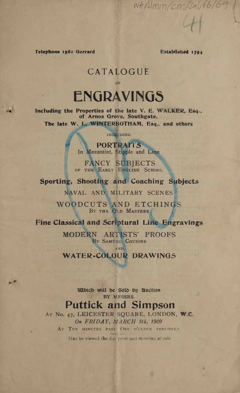 Telephone 1561 Gerrard Established 1794 CATALOGUE ENGRAVINGS «ee Including the Properties of the late V. E. WALKER, Esq., of Arnos Grove, Southgate, The late W. _L. WINTE RBOTHAM, Esq., and others     Sporting. Shoot ng and Subjects a AVAL AN m MILITARY SCENES   moun ARTI PROOFS xS SamugeL Cousins AN De WATER- -cOLoU 2 DRAWINGS a” Which will be Sold by Auction BY MESSRS. Puttick and Simpson Ar No. 47, LEICESTER SQUARE, LONDON, W.C. On FRIDAY, MARCH 5th, 1909 Ar TEN MINUTES PAST ONE 0’CLOCK PRECISELY ———  May be viewed the day prior and morning of sale