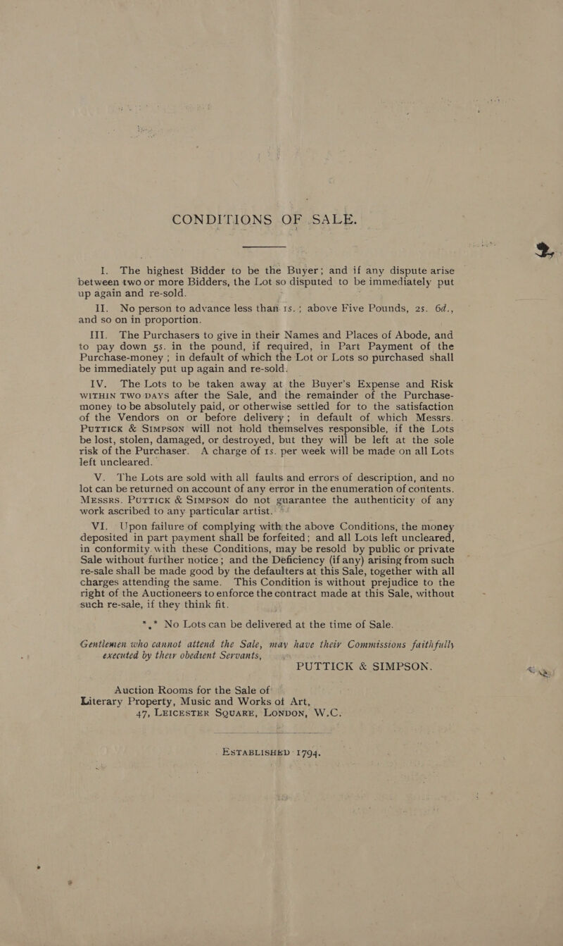 CONDITIONS OF SALE. I. The highest Bidder to be the Buyer; and if any dispute arise between two or more Bidders, the Lot so disputed to be immediately put up again and re-sold. : II. No person to advance less than 1s.; above Five Pounds, 2s. 6¢., and so on in proportion. III. The Purchasers to give in their Names and Places of Abode, and to pay down 5s. in the pound, if required, in Part Payment of the Purchase-money ; in default of which the Lot or Lots so purchased shall be immediately put up again and re-sold. IV. The Lots to be taken away at the Buyer’s Expense and Risk WITHIN TWO DAYS after the Sale, and the remainder of the Purchase- money to be absolutely paid, or otherwise settled for to the satisfaction Puttick &amp; Simpson will not hold themselves responsible, if the Lots be lost, stolen, damaged, or destroyed, but they will be left at the sole risk of the Purchaser. A charge of 1s. per week will be made on all Lots left uncleared. : V. The Lots are sold with all faults and errors of description, and no lot can be returned on account of any error in the enumeration of contents. Messrs. Puttick &amp; Simpson do not guarantee the authenticity of any work ascribed to any particular artist. © VI. Upon failure of complying with the above Conditions, the money deposited in part payment shall be forfeited; and all Lots left uncleared, in conformity. with these Conditions, may be resold by public or private Sale without further notice; and the Deficiency (if any) arising from such re-sale shall-be made good by the defaulters at this Sale, together with all charges attending the same. This Condition is without prejudice to the right of the Auctioneers to enforce the contract made at this Sale, without such re-sale, if they think fit. *.* No Lotscan be delivered at the time of Sale. Gentlemen who cannot attend the Sale, may have theiy Commissions faith fully executed by their obedient Servants, PUTTICK &amp; SIMPSON. Auction: Rooms for the Sale of Literary Property, Music and Works of Art, 47, LEICESTER SQUARE, LONDON, W.C.  ESTABLISHED 1794.
