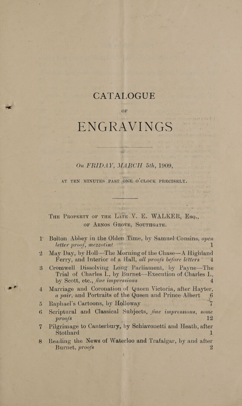 ae ode 2 CATALOGUE OF ENGRAVINGS On FRIDAY, MARCH 5th, 1909, AT TEN. MINUTES PAST .ONE..0’CLOCK PRECISELY. or ARNOS GROVE, SOUTHGATE. letter proof, mezzotint Af May Day, by Holl—The } Morning of the Chase—A Highland Ferry, and Interior of a Hall, all proofs before letters 4 Cromwell Dissolving Long Parliament, by Pay mess he Trial of Charles te by Burnet—Execution of Charles: ibe, by Scott, ete., fine wmpressions 4 Marriage and Coronation of (jueen Victoria, after Hayter, a pair, and Portraits of the Queen and Pri ince Albert 6 Raphael’s Cartoons, by Holloway —_. Se ray or Scriptural and Classical Subjects, jine impressions, some proofs 12 Pilgrimage to Canterbury, by Schiavonetti and Heath, after Stothard 1 Reading the News of Waterloo and Trafalgar, by and after Burnet, proofs 2