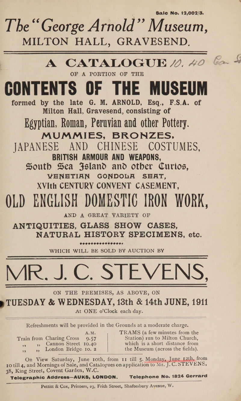 Sale No. 12,002/3. T he “George Arnold”’ Museum, MILTON HALL, GRAVESEND. 3 A CATALOGUE Y. 42 OF A PORTION OF THE CONTENTS OF THE MUSEUM formed by the late G. M. ARNOLD, Esq., F.S.A. of Milton Hall, Gravesend, consisting of Egyptian, Roman, Peruvian and other Pottery. MUMMIES, BRONZES,. JAPANESE AND CHINESE COSTUMES, BRITISH ARMOUR AND WEAPONS, South Sea Fsland and other Curios, VENETIAN GONDOLA SEAT, XVIith CENTURY CONVENT CASEMENT, OLD ENGLISH DOMESTIC IRON WORK, AND A GREAT VARIETY OF ANTIQUITIES, GLASS SHOW CASES, NATURAL HISTORY SPECIMENS, etc. SCOOPS SCOOVOHOOOVOSS WHICH WILL BE SOLD BY AUCTION BY ian... SIEVENS, ON THE PREMISES, AS ABOVE, ON @ TUESDAY &amp; WEDNESDAY, 13th &amp; 14th J UNE, 1911 At ONE o’Clock eck ial     Refreshments will be provided in the Grounds at a moderate charge. : TRAMS (a few minutes from the Train from Charing Cross on Station) run to Milton Church, 5 Cannon street, 10.40 which is a short distance from ¥ », London Bridge. Io. 2 the Museum (across the fields).  On View Saturday, June roth, from 11 till 5, Monday,,June.12th,. from 10 till 4, and Mornings of Sale, and Catalog ues on application to Mr. J.C.STEVENS, 38, King Street, Covent Garden, W.C. Telegraphic Address—AUKS, LONDON, Telephone No. 1824 Gerrard      Pettitt &amp; Cox, Printers, 23, Frith Street, Shaftesbury Avenue, W.