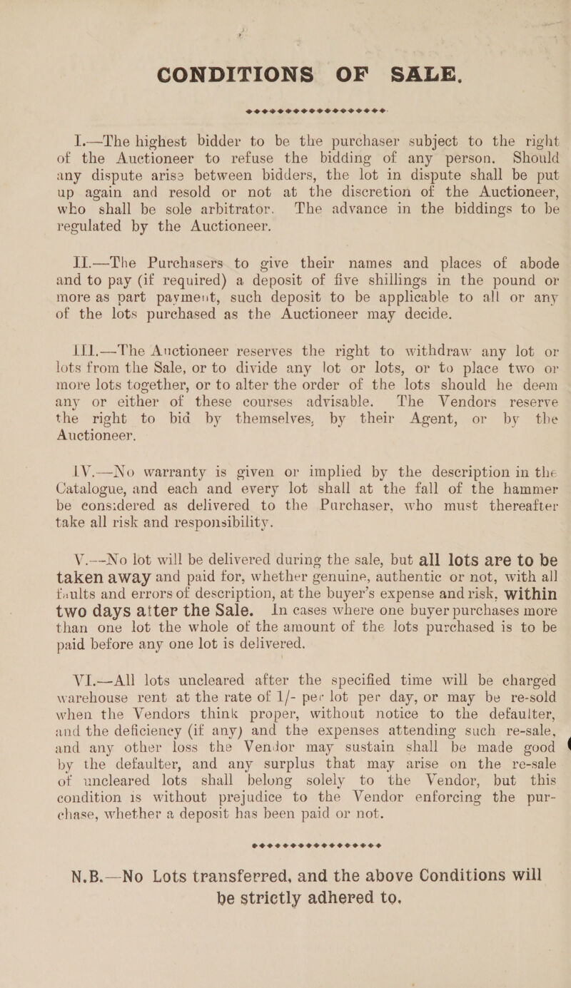 CONDITIONS OF SALE. SPOSCPCSSFPSOSCVPPGOUCVCSUESS. I.—The highest bidder to be the purchaser subject to the right of the Auctioneer to refuse the bidding of any person. Should any dispute arise between bidders, the lot in dispute shall be put up again and resold or not at the discretion of the Auctioneer, who shall be sole arbitrator. The advance in the biddings to be regulated by the Auctioneer. II.—The Purchasers to give their names and places of abode and to pay (if required) a deposit of five shillings in the pound or more as part payment, such deposit to be applicable to all or any of the lots purchased as the Auctioneer may decide. IY1,—The Anctioneer reserves the right to withdraw any lot or lots from the Sale, or to divide any lot or lots, or to place two or more lots together, or to alter the order of the lots should he deem any or either of these courses advisable. The Vendors reserve the right to bid by themselves, by their Agent, or by the Auctioneer. 1V.—No warranty is given or implied by the description in the Catalogue, and each and every lot shall at the fall of the hammer be eons:idered as delivered to the Purchaser, who must thereafter take all risk and responsibility. V.—-No lot will be delivered during the sale, but all lots are to be taken away and paid for, whether genuine, authentic or not, with all faults and errors of description, at the buyer’s expense and risk, within two days aiter the Sale. In cases where one buyer purchases more than one lot the whole of the amount of the lots purchased is to be paid before any one lot is delivered. VI.—All lots uncleared after the specified time will be charged warehouse rent at the rate of 1/- per lot per day, or may be re-sold when the Vendors think proper, without notice to the defaulter, and the deficiency (if any) and the expenses attending such re-sale, and any other loss the Vendor may sustain shall be made good by the defaulter, and any surplus that may arise on the re-sale of uncleared lots shall belong solely to the Vendor, but this condition 1s without prejudice to the Vendor enforcing the pur- chase, whether a deposit has been paid or not. SOSSCHSCSSCSOOCHEOOCSTSOOS? N.B.—No Lots transferred, and the above Conditions will be strictly adhered to,