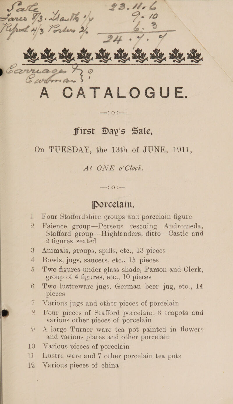  ; of CoP CAE hee Cite CP flee © wrafor tam A CATALOGUE.  first Day's Sale, — On TUESDAY, the 13th of JUNE, 1911, At ONE @ Clock. oe ene Porcelain. 1 Four Staffordshire groups and porcelain figure 2 Faience group—-Perseus rescuing Andromeda, Stafford group—Highlanders, ditto—Castle and Y figures seated Ree) Animals, groups, spills, etc., 13 pieces Bowls, jugs, saucers, etc., 15 pieces T'wo figures under glass shade, Parson and Clerk, sroup of 4 figures, etc., 10 pieces 6 Two lustreware jugs, German beer jug, etc., 14 pleces EX an | 7 Various jugs and other pieces of porcelain J 8 Four pieces of Stafford porcelain, 3 teapots and various other pieces of porcelain 9 A large Turner ware tea pot painted in flowers and various plates and other porcelain 10 Various pieces of porcelain 11 Lustre ware and 7 other porcelain tea pots