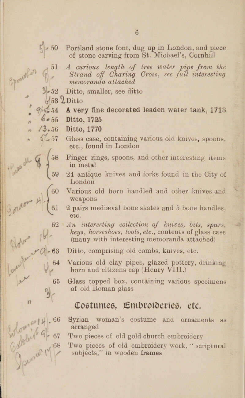 i _ » BL A currous length of tree water pipe from the fr’ ( i Strand off Charing Cross, see full interesting y0 i memoranda attached 3,52 Ditto, smaller, see ditto + i 3 : 153 Ditto 4 94454 A very fine decorated leaden water tank, 1713 » 6055 Ditto, 1725 » $57 Glass case, containing various old knives, spoons, etc., found in London L 4 98 Finger rings, spose and other interesting items ot in metal a 59 24 antique knives and forks found in the City of London _ {60 Various old horn handled and other knives and “r F weapons yd Pe 61 2 pairs mediwval bone skates and 5 bone handles, euc. 62 An wteresting collection of knwwes, bits, spurs, UW, keys, horseshoes, tools, etc., contents of glass case At [' (many with interesting memoranda attached) OQ -63 Ditto, comprising old combs, knives, etc. t 3 F | 64 Various old clay pipes, glazed pottery, drinking y w\ horn and citizens cap (Henry VIII.) : ¥} ' t } . p ner}, °° fg a ae, yo Sud” Gi. 67 \ CY = \ gt 68 ) A \V y ip \ 4 6 of stone carving from St. Michael’s, Cornhill Glass topped box, containing various specimens of old Koman glass Costumes, Wimbroloeries, ete. Syrian woman’s costume and ornaments as arranged Two pieces of old gold church embroidery Two pieces of old embroidery work, ‘‘ scriptural subjects,’ 1n wooden frames