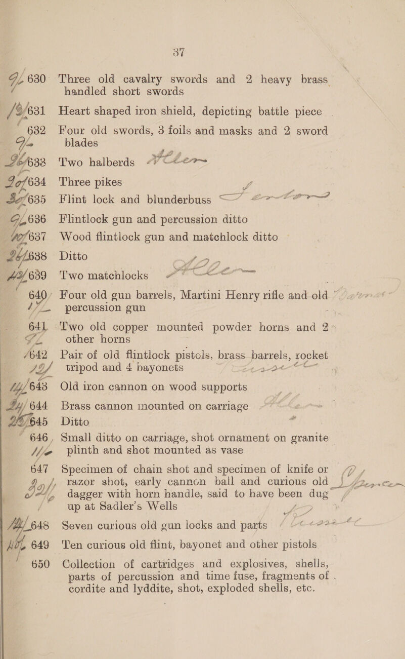 Oo” ie 630. ‘Three old cavalry swords and 2 heavy brass handled short swords ‘6/631 Heart shaped iron shield, depicting battle piece . : 632 Four old swords, 3 foils and masks and 2 sword Y= blades yt g 764533 Two halberds “) C#eo~ of 634 Three pikes L 635 Flint lock and blunderbuss “7” @?-—“#@ &gt;” O, 636 Flintlock gun and percussion ditto 10/631 Wood flintlock gun and matchlock ditto 4/688 Ditto ee ia, 9 Two matchlocks =e « : iy) ~ Four old gun barrels, Martini Henry rifle and old ~ percussion gun 641 Two old copper mounted powder horns and 2 SL. other horns 4642. Paix of old flintlock pistols, brass a opi rocket J24 weipod and 4 bayonets ate ys 644 es 45 ~ 646, Old iron cannon on wood supports Brass cannon mounted on carriage Ditto 647 BL648 OL 649 / Specimen of chain shot and specimen of knife or dagger Ne horn handle, said to have ce! aes up at Sadler's Wells y ott” ‘ a Ten curious old flint, bayonet and other pistols parts of percussion and time fuse, fragments of . cordite and hasta shot, exploded shells, etc. an was f b F , f f ni @ o Lo