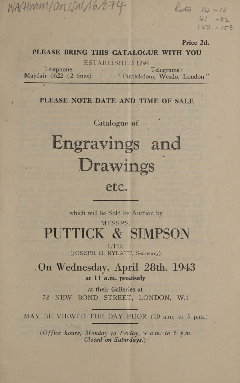 : ; } f wa a oa ae i, e ff 4g A AUyAW lin flAl ALAA7AEG / My Ay. H fi ji v7 { j if ‘Al ig Ai /joset ee Kuts fly - , f Price 24. PLEASE BRING THIS CATALOGUE WITH YOU ; ESTABLISHED 1794  Telephone : Telegrams : Mayfair 6622 (2 lines) “ Puttickdom, Wesdo, London ”’ yy PLEASE NOTE DATE AND TIME OF SALE Catalogue of — Eneravings and . Drawings etc. which will be Sold by Auction by MESSRS. PUTTICK &amp; SIMPSON He Ws (JOSEPH H, RYLATT, Secretary) On Wednesday, April 28th, 1943 at 11 a.m. precisely at their Galleries at 72 NEW BOND STREET, LONDON, W.1 MAY BE VIEWED THE DAY PIIOR (10 am, to 5 p.m.) (Office hours, Monday to Friday, 9 a.m. to 5 p.m. Closed on Saturdays.)