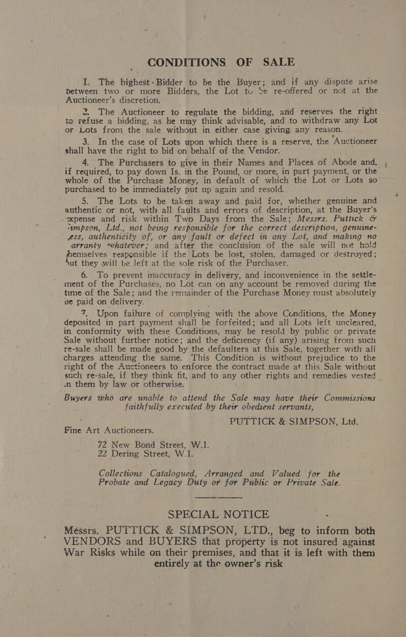 CONDITIONS. OF SALE I. The highest+Bidder to be the. Buyer; and if any dispute arise between two or more Bidders, the Lot tu be re-offered or not at the Auctioneer’s discretion. 2. The Auctioneer to regulate the bidding, and reserves the right ts refuse a bidding, as he may think advisable, and to withdraw any Lot or Lots from the sale without in either case giving any reason. 3.. In the case of Lots upon which there is a reserve, the ‘Auctioneer shall have the right to bid on behalf of the Vendor. 4. The Purchasers to give in their Names and Places of Abode and, if required, to pay down Is. in the Pound, or more, in part payment, or the whole of the Purchase Money, in default of which the Lot or Lots so purchased to be immediately put up again and resold. 5. The Lots to be taken away and paid for, whether genuine and authentic or not, with all faults and errors of description, at the Buyer’s -xxpense and risk within Two Days from the Sale; Messrs. Puttick &amp; ‘“mpson, Ltd., not being responsible for the correct description, genume- ess, authenticity of, or any fault or defect in any Lot, and making no arranty whatever; and after the conclusion of the sale will not hold hhemselves responsible if the Lots be lost, stolen, damaged or destroyed; ‘ut they will be left at the sole risk of the Purchaser. 6. To prevent inaccuracy in delivery, and inconvenience in the settle- ment of the Purchases, no Lot can on any account be removed during the time of the Sale; and the remainder of the Purchase Money must absolutely ve paid on delivery. 7, Upon failure of complying with the above Cunditions, the Money deposited in part payment shall be forfeited; and all Lots left uncleared, in conformity with these Conditions, may be resold by public or private Sale without further notice; and the deficiency (if any) arising from such re-sale shall be made good by the defaulters at this Sale, together with all charges attending the same. ‘This Condition is without prejudice to the sight of the Auctioneers to enforce the contract made at this Sale without such re-sale, if they think fit, and to any other rights and remedies vested .n them by law or otherwise. ; \Buser$ who are unable to attend the Sale may have their Commissions faithfully executed by the obedient servants, PUTTICK &amp; SIMPSON, Ltd. Fine Art Auctioneers. 72 New Bond Street, W.1. 22 Dering Street, W.1. Collections Catalogued, Arranged and Valued for the Probate and Legacy Duty or for Public or Private Sale. SPECIAL NOTICE Messrs. PUTTICK &amp; SIMPSON, LTD., beg to inform both VENDORS and BUYERS that property is not insured against var Risks while on their premises, and that it is left with them entirely at the owner’s risk 