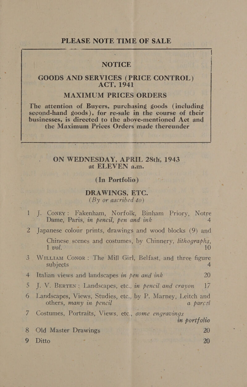 PLEASE NOTE TIME OF SALE ee NOTICE GOODS AND SERVICES (PRICE CONTROL ) ACT, 1941 MAXIMUM PRICES ORDERS The attention of Buyers, purchasing goods (including second-hand goods), for re-sale in the course of their businesses, is directed to the above-mentioned Act and — Ww sy the Maximum Prices Orders made thereunder ON WEDNESDAY, APRIL 28th, 1943 at ELEVEN a.m. (In Portfolio) DRAWINGS, ETC. (By or ascribed to) J. Coney: Fakenham, Norfolk, Binham Priory, Notre Dame, Paris, in pencil, pen and ink 4 Chinese, scenes and costumes, by Chinnery, lithographs, 1 vol. 10 WitLt1aAmM Conor: The Mill Girl, Belfast,-and three figure subjects : 4 Italian views and landscapes im pen and ink 20 J. V. Berten : Landscapes, etc., im pencil. and crayon 17 Landscapes, Views, Studies, etc., by P. Marney, Leitch and others, many in pencil a parcel Costumes, Portraits, Views, etc., vome engravings 7 in portfolio Old Master Drawings . } fake Ditto . , 20
