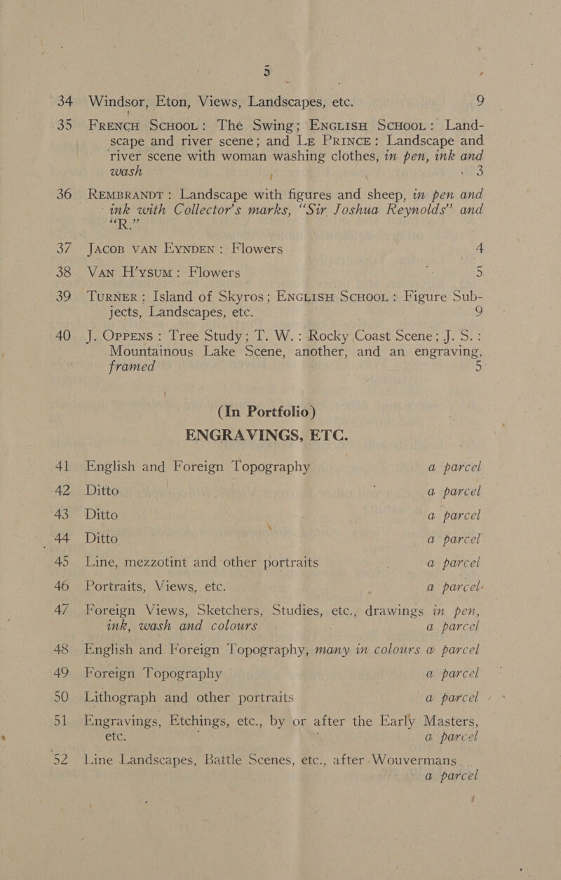 34 35 36 37 38 40 5 , Windsor, Eton, Views, Landscapes, etc. 9 FrencH ScHooL: The Swing; Encrisah ScHooL: Land- scape and river scene; and Le Prince: Landscape and river scene with woman washing clothes, in pen, ink and wash ‘ Nae ink with Collector's marks, “Sir Joshua Reynolds” and od BARS JAcoB VAN Eynpen : Flowers | Pe Van H’ysum: Flowers a 5 TurNER : Island of Skyros; Enciiss Scuoor : Figure Sub- | 9 jects, Landscapes, etc. J..Oprens : Tree Study; T. W. : dRocky Coast Scene; J. S:: -Mountainous Lake Scene, another, and an engraving, framed (In Portfolio) ENGRAVINGS, ETC. English and Foreign Topography | - @ parcel Ditto | a parcel Ditto . ; . a parcel Ditto. a parcel Line, mezzotint and other portraits AOS ay parted Portraits, Views, etc. | a parcel: Foreign Views, Sketchers, Studies, etc., drawings in pen, ink, wash and colours — . a parcel English and Foreign Topography, many in colours a parcel Foreign Topography © 3 a parcel Lithograph and other portraits val parcel Engravings, Etchings, etc., by or after the Early Masters, etc. a parc el Line Landscapes, Battle Scenes, Me after Wouvermans a parcel