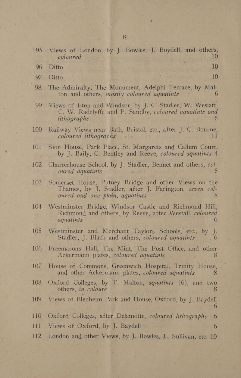 96 97 98 99 100 101 103 104 & Views of London, A ks Bowles, J. Boydell, and athe coloured — 10 Ditto 7 nee Ditto Sh ae eae 10 The Admiralty, The Monument, Adelphi Terrace, by Mal- ton and others, mostly coloured aquatints 6 Views of Eton and Windsor, by J. C. Stadler, W. Weslatt, CC. W. .Radclyffe and P. Sandby, coloured aquatints and. lithographs ) 5 Railway Views near Bath, Bristol, etc., after J. C. Bourne, coloured lithographs ,° | 1 Nine Sion House, Park Place, St. Margarets and Callum Court, by J. Baily, C. Bentley and Reeve, coloured aquatints 4 oured aquatints Somerset House, Putney Bridge and other Views on the Thames, by J. Stadler, after J. Farington, seven col- oured and one plain, aquatints | 8 Westminster Bridge, Windsor Castle and Richmond Hill, Richmond and others, by Reeve, after Westall, coloured aquatinis . 6 Westminster and Merchant Taylors Schools, etc. by J. Stadler, J. Black and others, coloured aquatints ye Freemasons Hall, The Mint, The Post Office, and other Ackermann plates, coloured aquatints 8 House of Commons, Greenwich Hospital, T rinity House, and other Ackermann plates, coloured aquatints 8 Oxford Colleges, by T. Malton, aquatints (6), and two others, im colours 8 Views of Blesheim Park and House, Oxford, by J. Baydell | C6 Oxford Colleges, after Delamotte, coloured lithographs 6 Views of Oxford, by J. Baydell 6 London and other Views, by J. Bowles, L. Sullivan, etc. 10