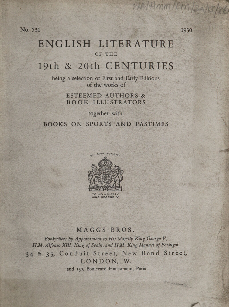   ENGLISH LITERATURE | OF THE 19th &amp; 20th CENTURIES being a selection of First and Early Editions of the works of ESTEEMED AUTHORS ¢ &amp; BOOK ILLUSTRATORS - ‘together with BOOKS ON nie a AND_ PASTIMES ex *  TO HIS MAUESTY. KING GEORGE V MAGGS BROS. Booksellers by Appointment to His Majesty King George V, OH. M. Alfonso XIll, King of Spain, and H.M. King Manuel of Portugal. LONDON, wW. and 130, Boulevard Haussmann, Paris pha a NEE Ne ate aie SS sip gem ie ex — skh 7 x a oe i Ae thas oa Ae   