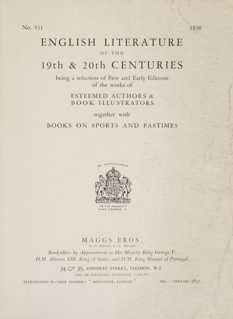 No: 534 1930 ENGLISH LITERATURE 19th &amp; 20th: ©-E Ne EF CRE being a selection of First and Early Editions of the works of ESTEEMED AULEHORS: &amp; BOOK ITLLUSTRA-FORS together with BOOKS ON SPORES ANDL PASTIMES e@  TO HIS MAJESTY KING GEORGE Vv MUACG GS BR O'S. (B. D. MAGGS, E. U. MAGGS) Booksellers by Appointment to His Majesty King George V, H.M. Alfonso XIII, King of Spain, and H.M. King Manuel of Portugal. 34 C&gt; 35, -CONDUIT STREET, LONDON, Sai. [AND 130, BOULEVARD HAUSSMANN, PARIS (8).] TELEGRAPHIC &amp; CABLE ADDRESS: ‘‘ BIBLIOLITE, LONDON.” TEL. : GERRARD 5831.