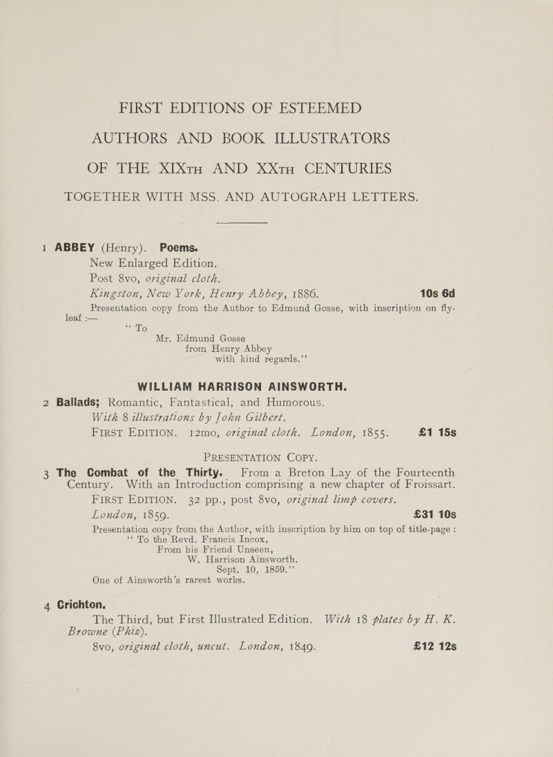 FIRST EDITIONS OF ESTEEMED AUTHORS AND BOOK ILLUSTRATORS OP THE XIixXta AND XX1u CENTURIES TOGETHER WITH MSs. AND AUTOGRAPH LETTERS. 1 ABBEY (Henry). Poems. New Enlarged Edition. Post 8vo, original cloth. Kingston, New York, Henry Abbey, 1886. 10s 6d Presentation copy from the Author to Edmund Gosse, with inscription on fly- leaf :— mane XS. Mr. Edmund Gosse from Henry Abbey with kind regards.’’ WILLIAM HARRISON AINSWORTH. 2 Ballads; Romantic, Fantastical, and Humorous. With 8 illustrations by John Gilbert. FIRST EDITION. 1I2mo, orzginal cloth. London, 1855. £1 15s PRESENTATION COPY. 3 The Combat of the Thirty. From a Breton Lay of the Fourteenth Century. With an Introduction comprising a new chapter of Froissart. FIRST EDITION. 32 pp., post 8vo, o7vzginal limp covers. London, 1859. £31 10s Presentation copy from the Author, with inscription by him on top of title-page : ‘* To the. Revd. Francis Incox, From his Friend Unseen, W. Harrison Ainsworth. Sept. 10, 1859.”’ One of Ainsworth’s rarest works. 4 Crichton, The Third, but First Illustrated Edition. Wzth 18 plates by H. K. Browne (Phiz). 8vo, original cloth, uncut. London, 1849. £12 12s