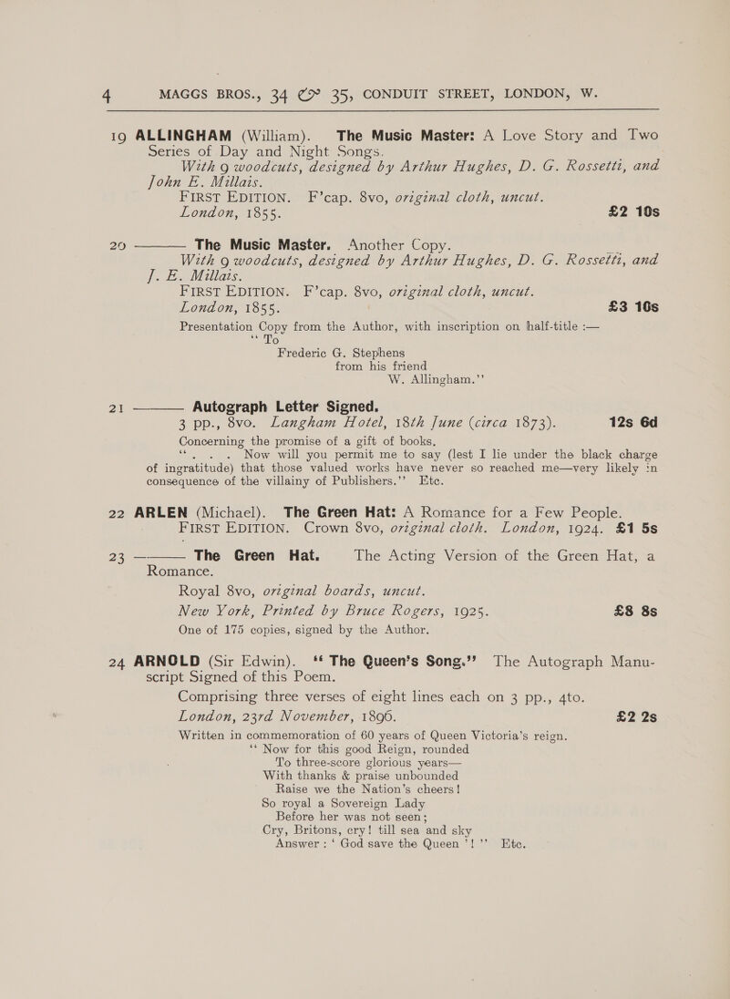  19 ALLINGHAM (William). The Music Master: A Love Story and Iwo Series of Day and Night Songs. With 9 woodcuts, designed by Arthur Hughes, D. G. Rossetti, and John E. Millais. FIRST EDITION. F’cap. 8vo, ovzgznal cloth, uncut. London, 1855. £2 19s 20 ————— The Music Master. Another Copy. ee With 9 woodcuts, designed by Arthur Hughes, D. G. Rossetti, and J: f Millas. FIRST EDITION. F’cap. 8vo, original cloth, uncut. London, 1855. £3 16s Presentation Copy from the Author, with inscription on half-title :— ie Frederic G. Stephens from his friend W. Allingham.’’ 21 ———— Autograph Letter Signed. 3 pp., 8vo. Langham Hotel, 18th June (circa 1873). 12s 6d Concerning the promise of a gift of books, ‘*. . . Now will you permit me to say (lest I lie under the black charge of ingratitude) that those valued works have never so reached me—very likely :n consequence of the villainy of Publishers.’’ Etc. 22 ARLEN (Michael). The Green Hat: A Romance for a Few People. FIRST EDITION. Crown 8vo, o7zginal cloth. London, 1924. £1 5s  23 — The Green Hat. ThevActme Version of the Greeni iat, Romance. Royal 8vo, orvzginal boards, uncut. New York, Printed by Bruce Rogers, 1925. £8 8s One of 175 copies, signed by the Author. 24 ARNOLD (Sir Edwin). ‘* The Queen’s Song.”’ The Autograph Manu- script Signed of this Poem. Comprising three verses of eight lines each on 3 pp., Ato. London, 23rd November, 1806. £2 2s Written in commemoration of 60 years of Queen Victoria’s reign. ‘* Now for this good Reign, rounded To three-score glorious years— With thanks &amp; praise unbounded Raise we the Nation’s cheers! So royal a Sovereign Lady Before her was not seen; Cry, Britons, cry! till sea and sky Answer : ‘ God save the Queen ’!’’ Ete.