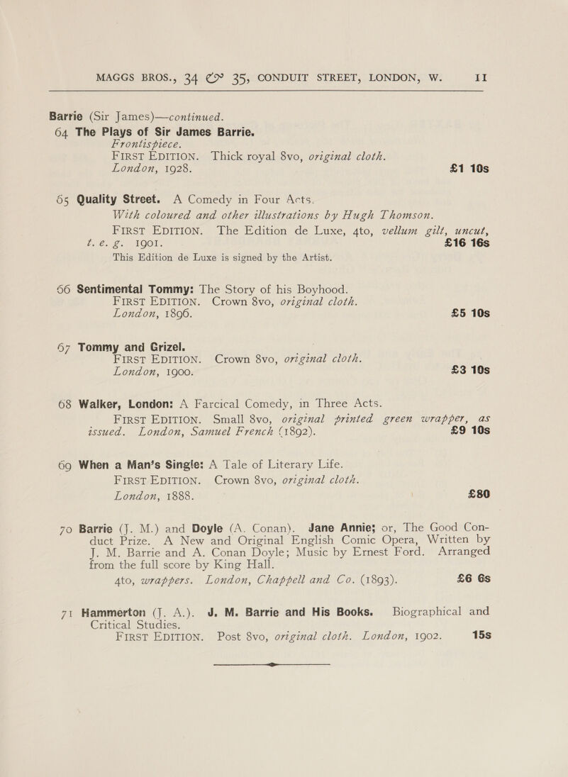 Barrie (Sir James)—continued. 64 The Plays of Sir James Barrie. Frontispiece. FIRST EDITION. Thick royal 8vo, original cloth. London, 1928. £1 10s 55 Quality Street. A Comedy in Four Acts. With coloured and other illustrations by Hugh Thomson. FIRST EDITION. The Edition de Luxe, 4to, vellum gilt, uncut, Bee LOGI |: £16 16s This Edition de Luxe is signed by the Artist. 66 Sentimental Tommy: The Story of his Boyhood. FIRST EDITION. Crown 8vo, oviginal cloth. London, 1896. £5 10s 97 Tommy and Grizel. aie! FIRST EDITION. Crown 8vo, o72gznal cloth. London, 1900. £3 10s 68 Walker, London: A Farcical Comedy, in Three Acts. FIRST EDITION. Small 8vo, ovigznal printed green wrapper, as assued. London, Samuel French (1892). £9 10s 69g When a Man’s Singie: A Tale of Literary Life. FIRST EDITION. Crown 8vo, o7v7ginal cloth. London, 1888. : £80 70 Barrie (J. M.) and Doyle (A. Conan). Jane Annie; or, The Good Con- duct Prize. A New and Original English Comic Opera, Written by J. M. Barrie and A. Conan Doyle; Music by Ernest Ford. Arranged from the full score by King Hall. Ato, wrappers. London, Chappell and Co. (1893). £6 Gs 71 Hammerton (J. A.). J. M. Barrie and His Books. Biographical and Critical Studies. FirST EDITION. Post 8vo, ovzginal cloth. London, 1902. 15s ————————E——————