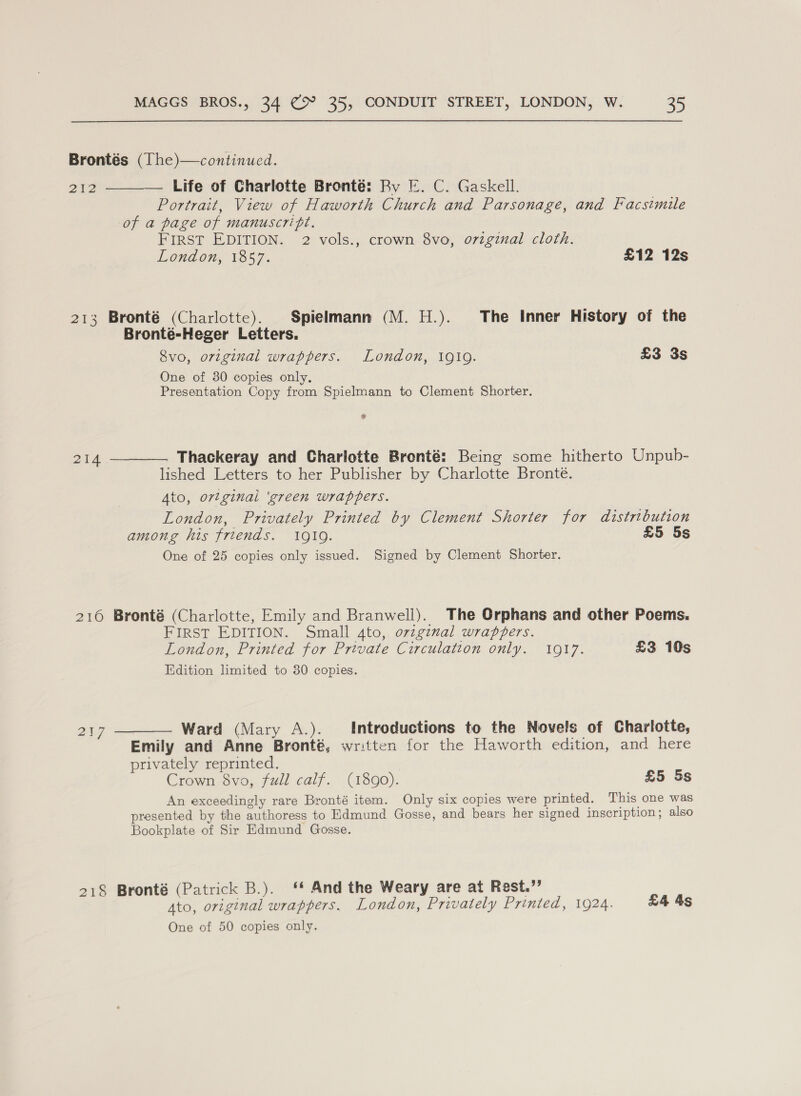 Brontés (The)—continucd. 212 ———— Life of Charlotte Bronté: By E. C. Gaskell. Portrait, View of Haworth Church and Parsonage, and Facsimile of a page of manuscript. FIRST EDITION. 2 vols., crown 8vo, ovzginal cloth. London, 1857. £12 12s 213 Bronté (Charlotte). Spielmann (M. H.). The Inner History of the Bronté-Heger Letters. Svo, original wrappers. London, 1910. £3 3s One of 30 copies only. Presentation Copy from Spielmann to Clement Shorter. ? 214 ————. Thackeray and Charlotte Bronté: Being some hitherto Unpub- lished Letters to her Publisher by Charlotte Bronté. Ato, ovtginai ‘green wrappers. London, Privately Printed by Clement Shorter for distribution among his friends. 1919. £5 5s One of 25 copies only issued. Signed by Clement Shorter. 216 Bronté (Charlotte, Emily and Branwell). The Orphans and other Poems. FIRST EDITION. Small 4to, orzgimal wrappers. London, Printed for Private Circulation only. 1917. £3 10s Edition limited to 30 copies. 217 ———— Ward (Mary A.). Introductions to the Novels of Charlotte, Emily and Anne Bronté, written for the Haworth edition, and here privately reprinted. Crown 8vo, full calf. (1890). £5 5s An exceedingly rare Bronté item. Only six copies were printed. This one was presented by the authoress to Edmund Gosse, and bears her signed inscription; also Bookplate of Sir Edmund Gosse. 218 Bronté (Patrick B.). ‘* And the Weary are at Rest.” Ato, original wrappers. London, Privately Printed, 1924. £4 4s