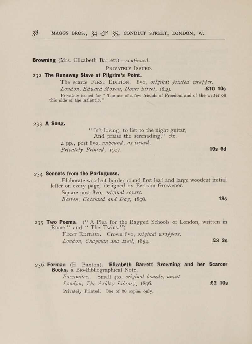 Browning (Mrs. Elizabeth Barrett)-—continued. PRIVATELY ISSUED. 232 The Runaway Slave at Pilgrim’s Point. The scarce FIRST EDITION. 8vo, original printed wrapper. London, Edward Moxon, Dover Street, 1840. £160 10s Privately issued for ‘‘ The use of a few friends of Freedom and of the writer on this side of the Atlantic.”’ 233 A Song. ‘“ Ts’t loving, to list to the night guitar, And praise the serenading,’’ etc. A pp., post 8vo, unbound, as issued. Privately Printed, 1907. 10s 6d 234 Sonnets from the Portuguese. Elaborate woodcut border round first leaf and large woodcut initial letter on every page, designed by Bertram Grosvenor. Square post 8vo, ortginal covers. Boston, Copeland and Day, 1800. 18s 235 Two Poems. (‘‘ A Plea for the Ragged Schools of London, written in Rome ’* and) [hey P wins.” FIRST EDITION. Crown 8vo, o7iginal wrappers. London, Chapman and Hall, 1854. £3 3s 236 Forman (H. Buxton). Elizabeth Barrett Browning and her Scarcer Books, a Bio-Bibliographical Note. Facsimiles. Small ato, original boards, uncut. London, The Ashley Library, 1806. £2 10s Privately Printed. One of 380 copies only.