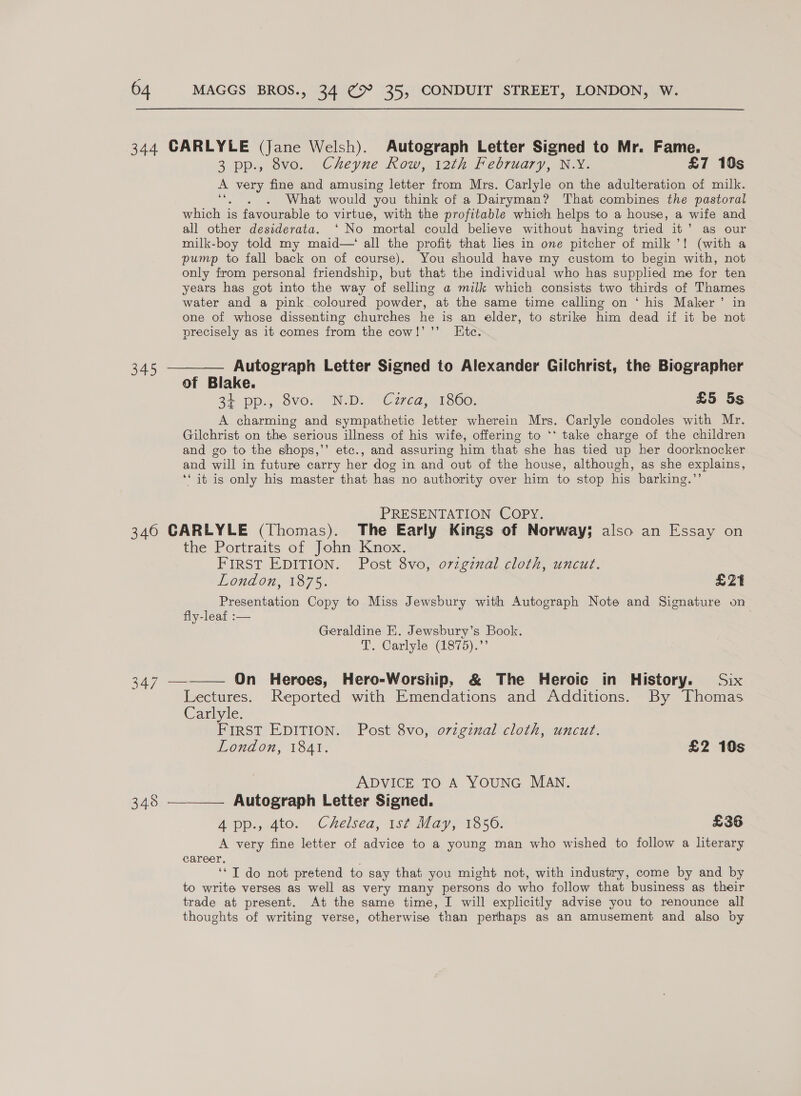 , 64 MAGGS BROS., 34 ¢ 35, CONDUIT STREET, LONDON, W. 344 CARLYLE (Jane Welsh). Autograph Letter Signed to Mr. Fame. 3 pp., 8vo. Cheyne Row, 12th February, N.Y. £7 10s ral ae fine and amusing letter from Mrs. Carlyle on the adulteration of milk. a . What would you think of a Dairyman? That combines the pastoral which is favourable to virtue, with the profitable which helps to a house, a wife and all other desiderata. ‘ No mortal could believe without having tried it’ as our milk-boy told my maid—‘ all the profit that lies in one pitcher “of milk’! (with a pump to fall back on of course). You should have my custom to begin with, not only from personal friendship, but that the individual who has supplied me for ten years has got into the way of selling a milk which consists two thirds of Thames water and a pink coloured powder, at the same time calling on ‘ his Maker’ in one of whose dissenting churches he is an elder, to strike him dead if it be not precisely as it comes from the cow!’ ’’ Ktc. 345 ————— Autograph Letter Signed to Alexander Gilchrist, the Biographer of Blake. 2 pp. ovor “N-D. “Crea, 1360, £5 5s A charming and sympathetic letter wherein Mrs. Carlyle condoles with Mr. Gilchrist on the serious illness of his wife, offering to ‘* take charge of the children and go to the shops,’’ etc., and assuring him that she has tied up her doorknocker and will in future carry her dog in and out of the house, although, as she explains, ‘“it is only his master that has no aut hority over him to stop his barking.”’ PRESENTATION COPY. 340 CARLYLE (Thomas). The Early Kings of Norway; also an Essay on the Portraits of John Knox. FIRST EDITION. Post 8vo, orzgznal cloth, uncut. London, 1875. £21 Presentation Copy to Miss Jewsbury with Autograph Note and Signature on fly-leaf :— Geraldine E. Jewsbury’s Book. T. Carlyle (1875).”’  eV On Heroes, Hero-Worship, &amp; The Heroic in History. Six Lectures. Reported with Emendations and Additions. By Thomas Carlyle. FIRST EDITION. Post 8vo, ovzgznal cloth, uncut. London, 1841. £2 10s ADVICE TO A YOUNG MAN. 348 ————— Autograph Letter Signed. Aqp., 410. Chelsea, 1sk May; 1856: £36 A very fine letter of advice to a young man who wished to follow a literary career, ‘* I do not pretend to say that you might not, with industry, come by and by to write verses as well as very many persons do who follow that business as their trade at present. At the same time, I will explicitly advise you to renounce all thoughts of writing verse, otherwise than perhaps as an amusement and also by