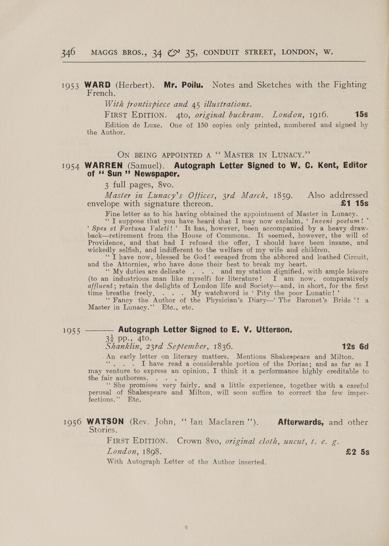 1953 WARD (Herbert). Mr. Poilu. Nowe. and Sketches with the Fighting French. With frontispiece and 45 illustrations. . FIRST EDITION. 4to, orzginal buckram. London, 1910. 15s Edition de Luxe. One of 150 copies only printed, numbered and signed by the Author. ON BEING APPOINTED A ‘‘ MASTER IN LUNACY.”’’ 1954. WARREN (Samuel). Autograph Letter Signed to W. C. Kent, Editor of ‘* Sun > Newspaper. 3 full pages, 8vo. Master in Lunacy’s Offices, 3rd March, 1859. Also addressed envelope with signature thereon. £1 15s Fine letter as to his having obtained the appointment of Master in Lunacy. ‘* T suppose that you have heard that I may now exclaim, ‘ Inveni postum! ’ ‘ Spes et Fortuna Valeti!’ It has, however, been accompanied by a heavy draw- back—retirement from the House of Commons. It seemed, however, the will of Providence, and that had I refused the offer, I should have been insane, and wickedly selfish, and indifferent to the welfare of my wife and children. ‘‘ T have now, blessed be God! escaped from the abhored and loathed Circuit, and the Attornies, who have done their best to break my heart. ‘* My duties are delicate . . . and my station dignified, with ample leisure (to an industrious man like myself) for literature! I am now, comparatively affluent; retain the delights of London life and Society—and, in short, for the first time breathe freely, . . My watchword is ‘ Pity the poor Lunatic! ’ ‘‘ Fancy the Author of ik Physician’s Diary—‘ The Baronet’s Bride’! a Master in Lunacy.’’ LEtc., et 1955 ————— Autograph Letter Signed to E. V. Utterson. 34 Dp. 4to. Shanklin, 23rd September, 1836. 12s 6d An early letter on literary matters. Mentions Shakespeare and Milton. I have read a considerable portion of the Dorias; and as far as I may venture to express an opinion, I think it a performance highly creditable to the fair authoress. ‘‘ She promises very fairly, and a little experience, together with a careful perusal of Shakespeare and Milton, will soon suffice to correct the few imper- fections.’’ Ete. 1050 WATSON (Rev. John, ‘“‘ Tan Maclaren ’’). Afterwards, and other Stories. FIRST EDITION. Crown 8vo, original cloth, uncut, t. e. g. London, 1808. £2 5s With Autograph Letter of the Author inserted.