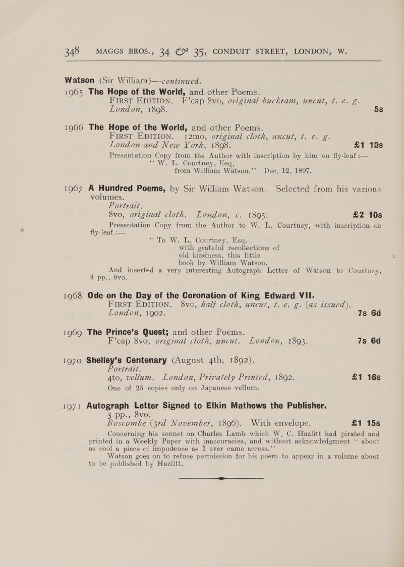 Watson (Sir William)—-continued. | i965 The Hope of the World, and other Poems. FIRST EDITION. F’cap 8vo, original buckram, uncut, t. é. g. London, 1808. 5s 1960 The Hope of the World, and other Poems. FIRST EDITION. 12m, o7zg7ail .cloch, uncut, t..2. 2. London and New Vork, 1808. £1 10s Presentation Copy from the Author with inscription by him on fly-leaf :— “ W. L. Courtney, Esq, from Wiliam Watson.’’ Dec. 12, 1897. i907 A Hundred Poems, by Sir William Watson. Selected from his various volumes. Portrait. 8vo, orzginal cloth. London, c. 18095. £2 10s oe A Copy from the Author to W. L. Courtney, with inscription on y-leaf :-— ‘To W. L. Courtney, Esq. with grateful recollections of old kindness, this little book by William Watson. ri And inserted a very interesting Autograph Letter of Watson to Courtney, Dp., Ovo. 1968 Ode on the Day of the Coronation of King Edward VII. FIRST PDITION: 3vo0, 2alj cloth, uncut; ¢. e@.12.(as issted |. London, 1902. 7s 6d 1969 The Prince’s Quest; and other Poems. F’cap 8vo, ovzgznal cloth, uncut. London, 1893. 7s 6d 1970 Sheliey’s Centenary (August 4th, 1892). Poreracl. Ato, vellum. London, Privately Printed, 1892. £1 16s One of 25 copies only on Japanese vellum. 1971 Autograph Letter Signed to Elkin Mathews the Publisher. B5pp.,- ONO. Boscombe (3rd November, 1896). Wiaith envelope. £1 15s Concerning his sonnet on Charles Lamb which W, C. Hazhtt had pirated and printed in a Weekly Paper with inaccuracies, and without acknowledgment ‘* about as cool a piece of impudence as I ever came across.”’ Watson goes on to refuse permission for his poem to appear in a volume about to be published by Hazlitt.