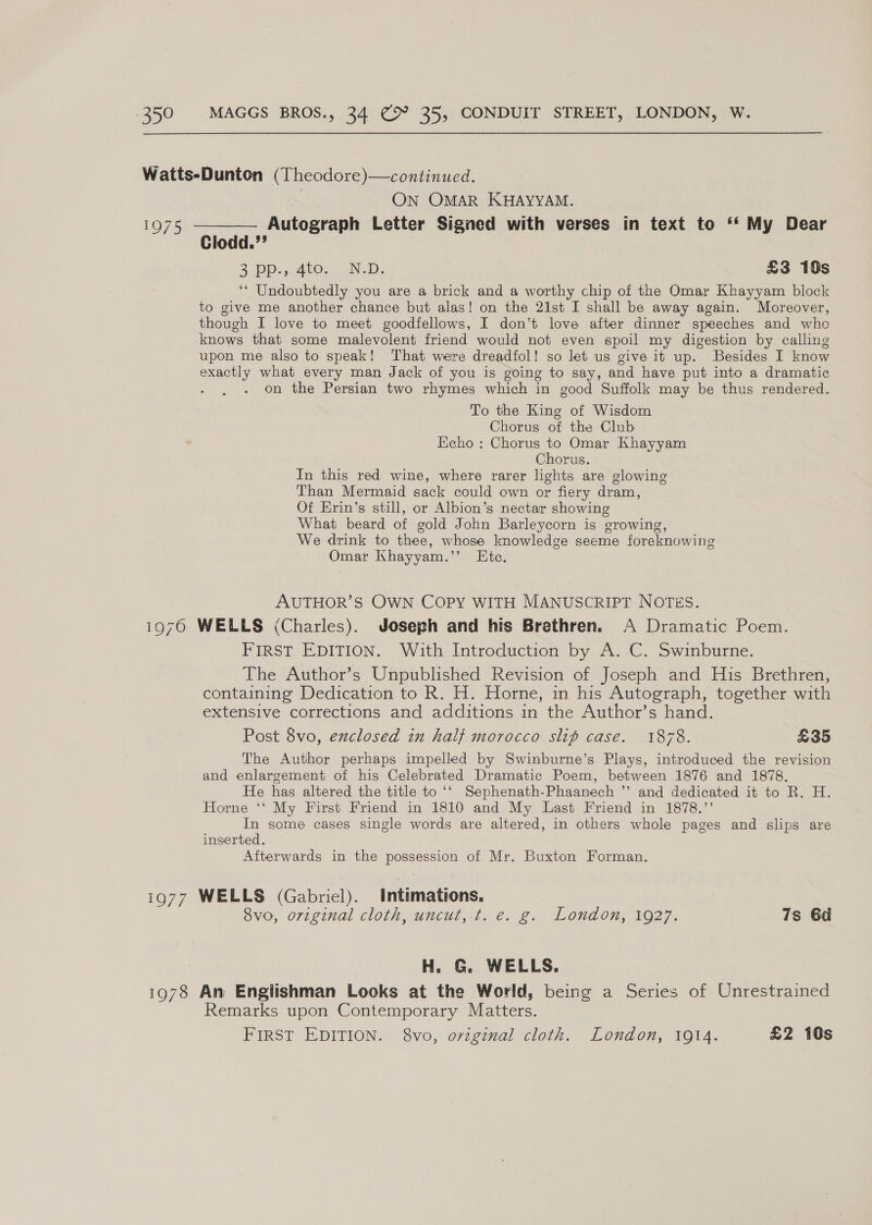 Watts-Dunton (Theodore)—continued. | ON OMAR KHAYYAM. 1975 ————— Autograph Letter Signed with verses in text to ‘‘ My Dear Clodd.”’ 3. DD: pAtos, YND: £3 18s ‘‘ Undoubtedly you are a brick and a worthy chip of the Omar Khayyam block to give me another chance but alas! on the 21st I shall be away again. Moreover, though I love to meet goodfellows, I don’t love after dinner speeches and whe knows that some malevolent friend would not even spoil my digestion by calling upon me also to speak! That were dreadfol! so let us give it up. Besides I know exactly what every man Jack of you is going to say, and have put into a dramatic , on the Persian two rhymes which in good Suffolk may be thus rendered. To the King of Wisdom Chorus of the Club Echo : Chorus to Omar Khayyam Chorus. In this red wine, where rarer lights are glowing Than Mermaid sack could own or fiery dram, Of Krin’s still, or Albion’s nectar showing What beard of gold John Barleycorn is growing, We drink to thee, whose knowledge seeme foreknowing - Omar Khayyam.’’ Ete. AUTHOR’S OWN COPY WITH MANUSCRIPT NOTES. 1970 WELLS (Charles). Joseph and his Brethren. A Dramatic Poem. FIRST EDITION. With Introduction by A..C. Swinburne. The Author’s Unpublished Revision of Joseph and His Brethren, containing Dedication to R. H. Horne, in his Autograph, together with extensive corrections and additions in the Author’s hand. Post 8vo, exclosed in half morocco slip case. 1878. £35 The Author perhaps impelled by Swinburne’s Plays, introduced the revision and enlargement of his Celebrated Dramatic Poem, between 1876 and 1878. He has altered the title to ‘‘ Sephenath-Phaanech ”’ and dedicated it to R. H. Horne ‘‘ My First Friend in 1810 and My Last Friend in 1878.” In some cases single words are altered, in others whole pages and slips are inserted. Afterwards in the possession of Mr. Buxton Forman. 1977 WELLS (Gabriel). Intimations. 8vo, original cloth, uncut,.t. e. g. London, 1927. 7s Gd H. G. WELLS. 1978 Am Englishman Looks at the World, being a Series of Unrestrained Remarks upon Contemporary Matters. FIRST EDITION. 8vo,: orzegenal cloth. London, 1014. £2 10s