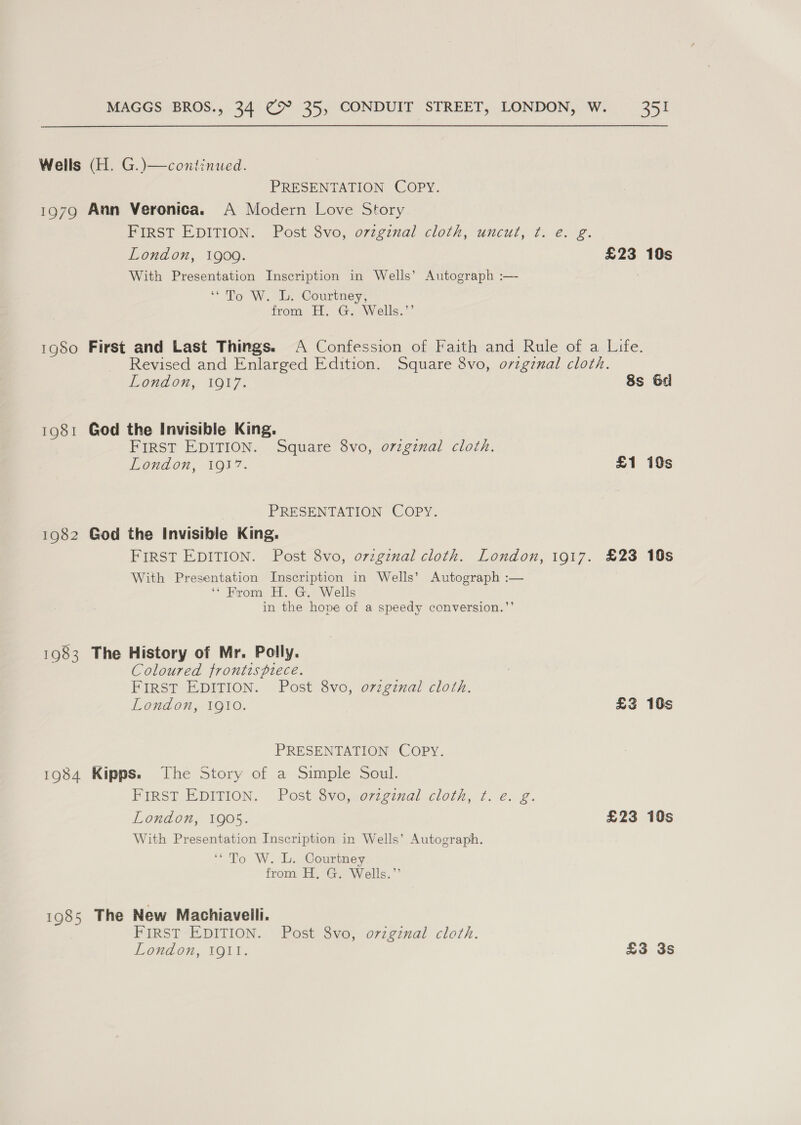 Wells (H. G.)—continued. PRESENTATION COPY. 1979 Ann Veronica. A Modern Love Story FIRST EDITION. Post 8vo, orzginal cloth, uncut, ¢. e. g. London, 1909. £23 10s With Presentation Inscription in Wells’ Autograph :— | ‘To W. L. Courtney, from. Hy Gs Wells,” 1980 First and Last Things. A Confession of Faith and Rule of a Life. Revised and Enlarged Edition. Square 8vo, orzgznal cloth. London, 10¥7. 8s 6d 1981 God the Invisible King. FIRST EDITION. Square 8vo, orzgznal cloth. Lond on, VO17. £1 19s PRESENTATION COPY. 1982 God the Invisible King, FIRST EDITION. Post 8vo, orzgznal cloth. London, 1917. £23 10s With Presentation Inscription in Wells’ Autograph :— ‘“ From H. G. Wells in the hope of a speedy conversion.”’ 1983 The History of Mr. Polly. Coloured frontispiece. FIRST EDITION. Post 8vo, orzgznal cloth. London, IgI10o. £2 10s PRESENTATION COPY. 1984 Kipps. The Story of a Simple Soul. FIRST EDITION. Post 8vo, oviginal cloth, ¢t. e. g. London, 1905. £23 10s With Presentation Inscription in Wells’ Autograph. ‘“To W. L. Courtney from H, G. Wells.’’ 1985 The New Machiavelli. FIRST EDITION. Post 8vo, ovzgznal cloth. London, 1O1t. £3 3s
