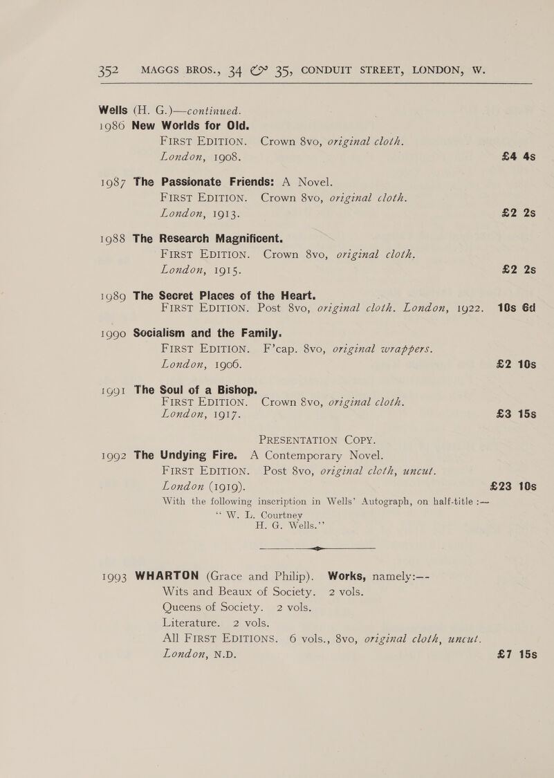 1980 1987 1988 1gQI 1992 1993 New Worlds for Old. FIRST EDITION. Crown 8vo, ovzginal cloth. London, 1908. | £4 4s The Passionate Friends: A Novel. FIRST EDITION. Crown 8vo, o7zginal cloth. LOnAOR, VOU 3, £2 2s The Research Magnificent. FIRST EDITION. Crown 8vo, o7zginal cloth. London, 1915. £2 2s The Secret Places of the Heart. FIRST EDITION. Post 8vo, o7vzgznal cloth. London, 1922. 10s 6d Socialism and the Family. FIRST EDITION. F’cap. 8vo, original wrappers. London, 1900. £2 10s The Soul of a Bishop. FIRST EDITION. Crown &amp;vo, o7zgznal cloth. London, 1917. £3 15s PRESENTATION COPY. The Undying Fire. A Contempcrary Novel. FIRST EDITION. . Pest ovo, o72e77al clot, wear. London (1919). £23 10s With the following inscription in Wells’ Autograph, on half-title :— ‘“W. L. Courtney Ho'G. Wells.” ——$—<—$—<—$—$ $$$ WHARTON (Grace and Philip). Works, namely:—- Wits and Beaux of Society. 2 vols. Queens oi Society... 2 vols. Literature. 2 vols. All FIRST EDITIONS. 6 vols., 8vo, o7izginal cloth, uncut. London, N.D. £7 15s